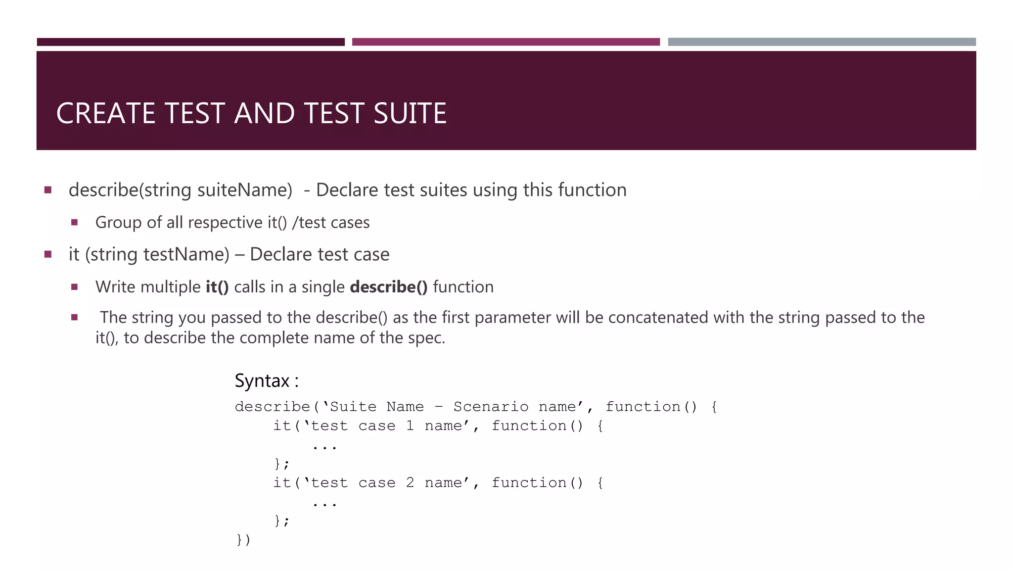 CREATE TEST AND TEST SUITE  describe(string suiteName) - Declare test suites using this function  Group of all respective it() /test cases  it (string testName) – Declare test case  Write multiple it() calls in a single describe() function  The string you passed to the describe() as the first parameter will be concatenated with the string passed to the it(), to describe the complete name of the spec. Syntax : describe(‘Suite Name – Scenario name’, function() { it(‘test case 1 name’, function() { ... }; it(‘test case 2 name’, function() { ... }; }) 
