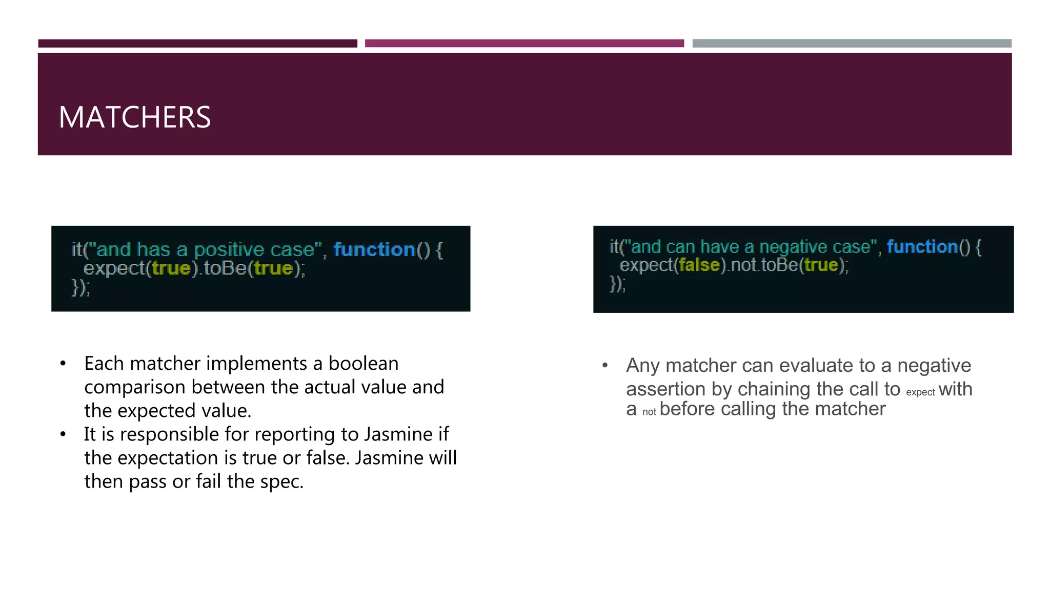 MATCHERS • Any matcher can evaluate to a negative assertion by chaining the call to expect with a not before calling the matcher • Each matcher implements a boolean comparison between the actual value and the expected value. • It is responsible for reporting to Jasmine if the expectation is true or false. Jasmine will then pass or fail the spec. 