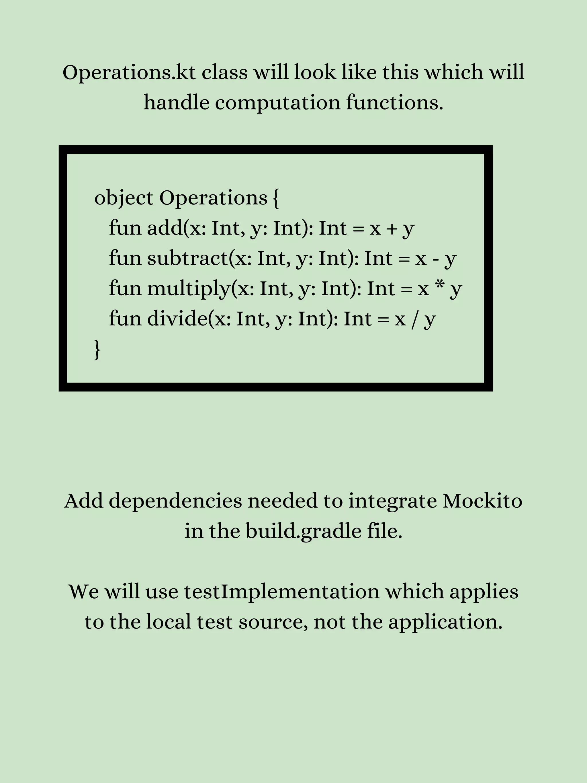 Operations.kt class will look like this which will handle computation functions. object Operations { fun add(x: Int, y: Int): Int = x + y fun subtract(x: Int, y: Int): Int = x - y fun multiply(x: Int, y: Int): Int = x * y fun divide(x: Int, y: Int): Int = x / y } Add dependencies needed to integrate Mockito in the build.gradle file. We will use testImplementation which applies to the local test source, not the application. 