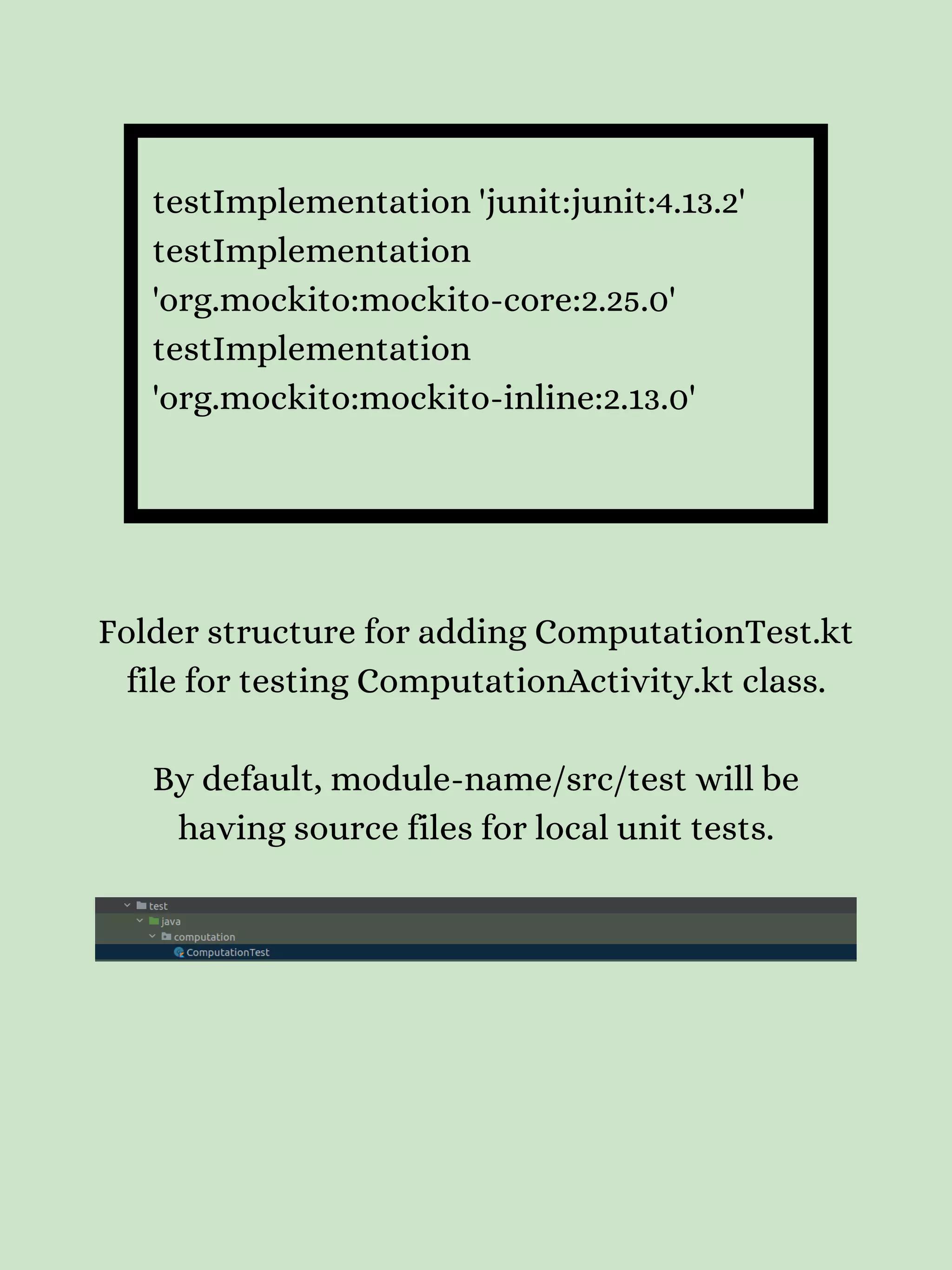 testImplementation 'junit:junit:4.13.2' testImplementation 'org.mockito:mockito-core:2.25.0' testImplementation 'org.mockito:mockito-inline:2.13.0' Folder structure for adding ComputationTest.kt file for testing ComputationActivity.kt class. By default, module-name/src/test will be having source files for local unit tests. 