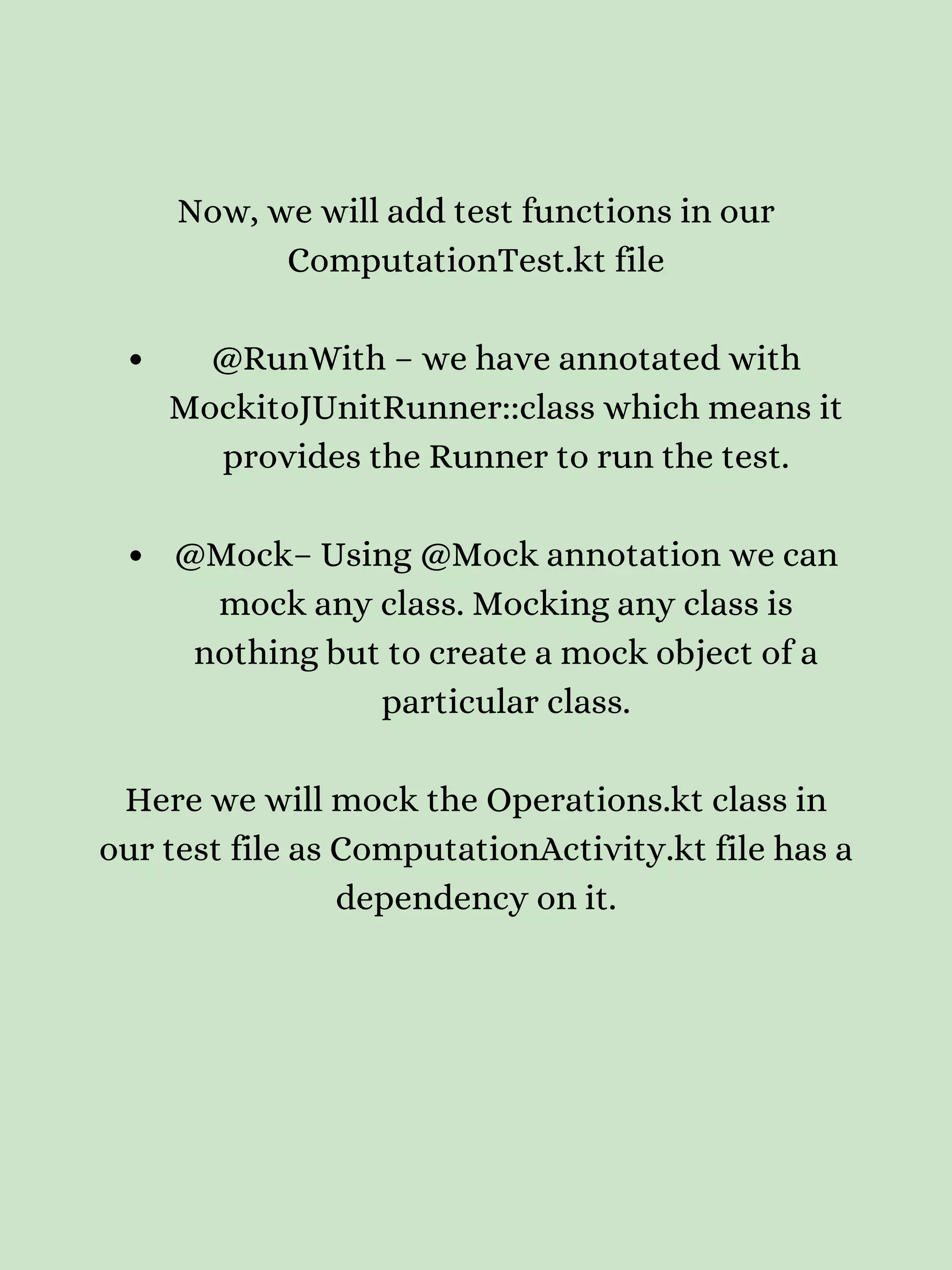 @RunWith – we have annotated with MockitoJUnitRunner::class which means it provides the Runner to run the test. @Mock– Using @Mock annotation we can mock any class. Mocking any class is nothing but to create a mock object of a particular class. Now, we will add test functions in our ComputationTest.kt file Here we will mock the Operations.kt class in our test file as ComputationActivity.kt file has a dependency on it. 