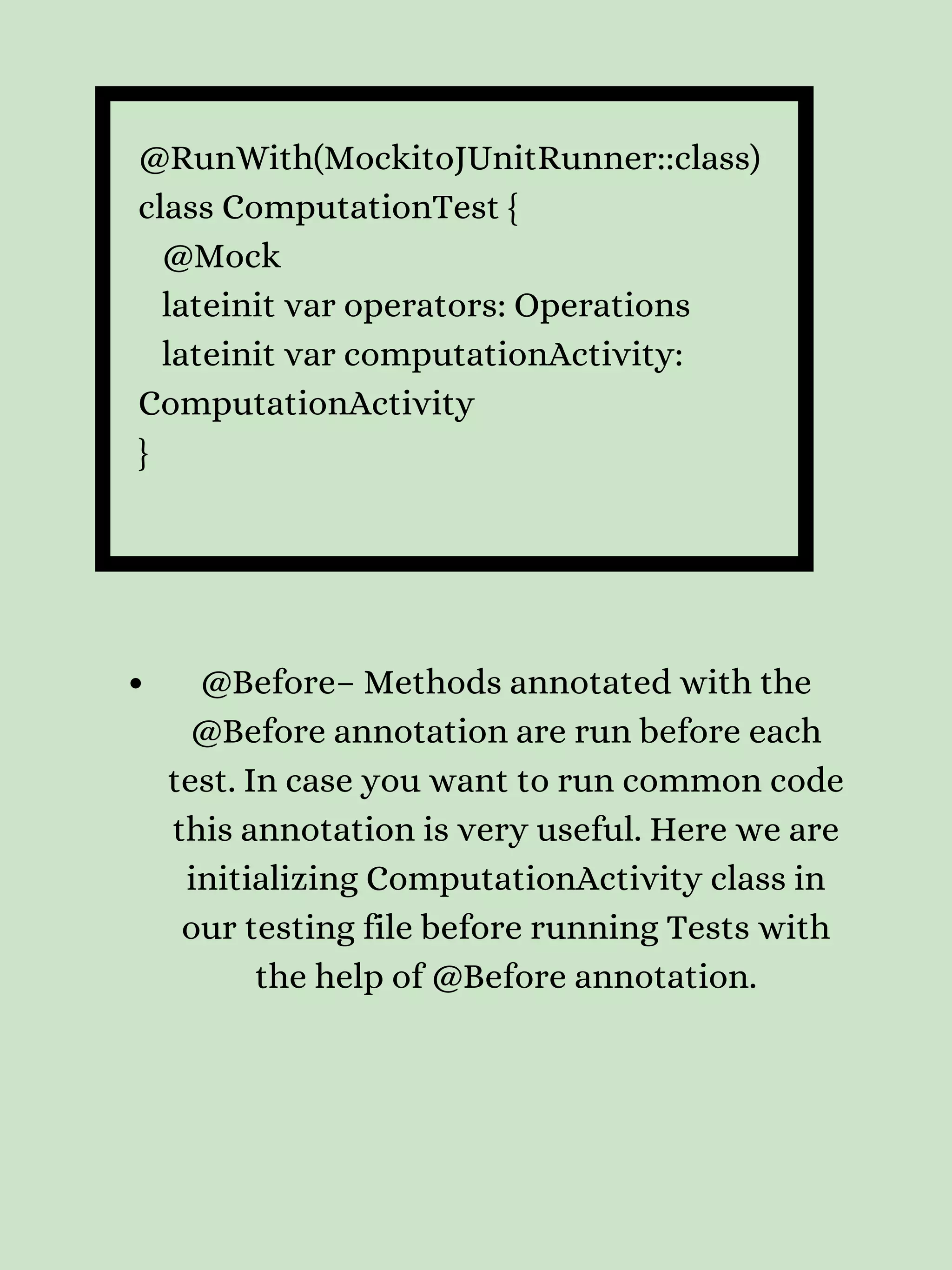 @RunWith(MockitoJUnitRunner::class) class ComputationTest { @Mock lateinit var operators: Operations lateinit var computationActivity: ComputationActivity } @Before– Methods annotated with the @Before annotation are run before each test. In case you want to run common code this annotation is very useful. Here we are initializing ComputationActivity class in our testing file before running Tests with the help of @Before annotation. 