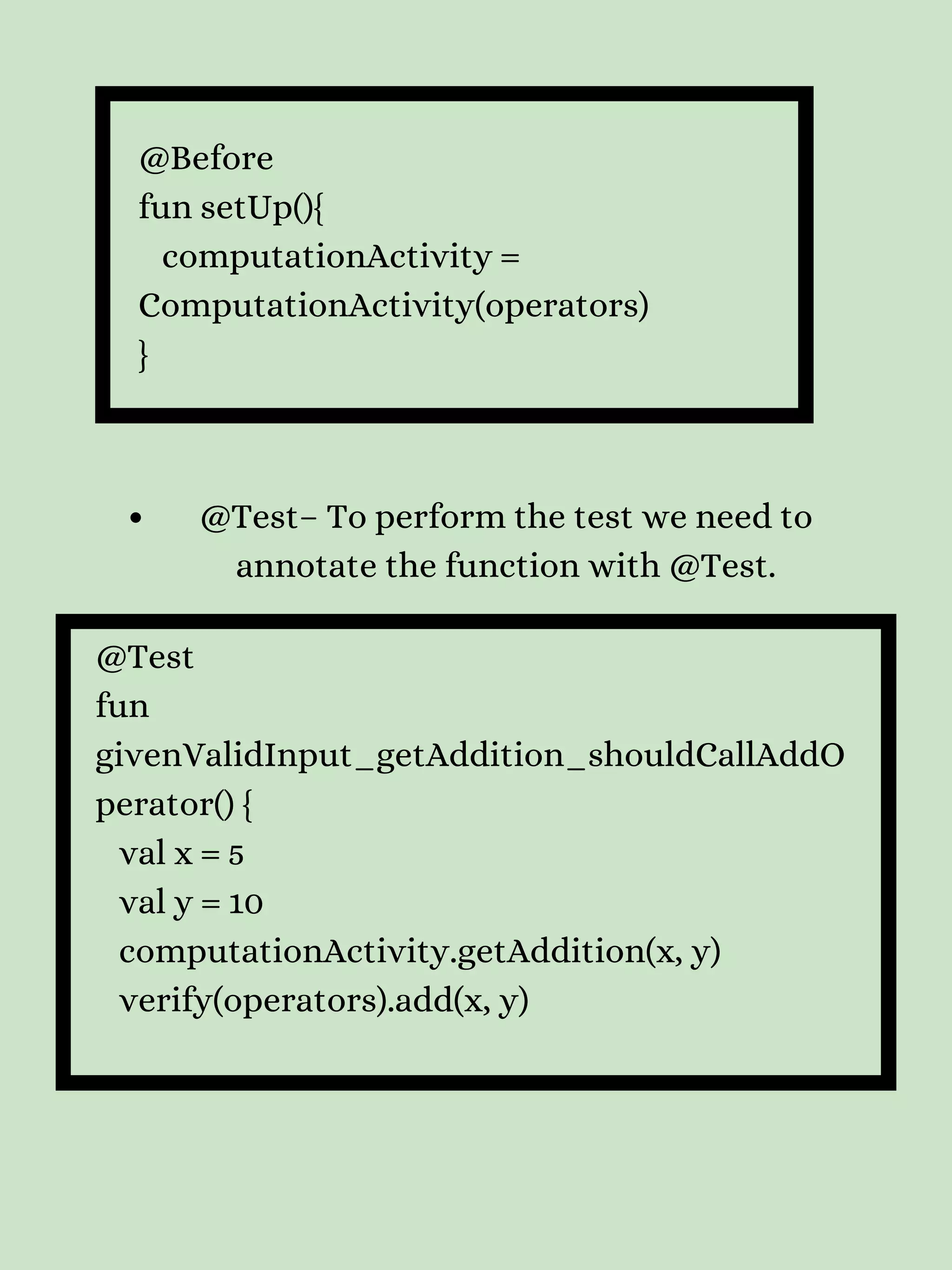 @Before fun setUp(){ computationActivity = ComputationActivity(operators) } @Test– To perform the test we need to annotate the function with @Test. @Test fun givenValidInput_getAddition_shouldCallAddO perator() { val x = 5 val y = 10 computationActivity.getAddition(x, y) verify(operators).add(x, y) 