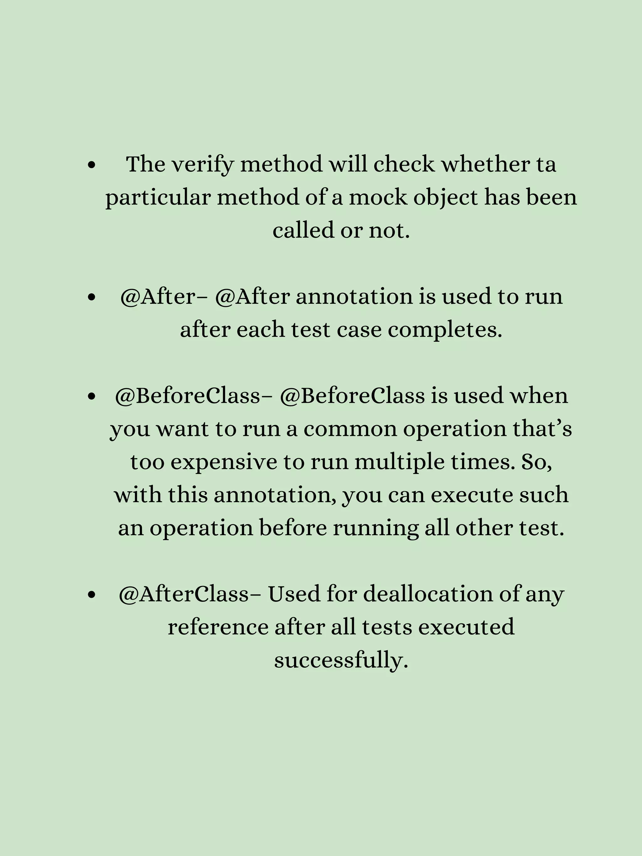 The verify method will check whether ta particular method of a mock object has been called or not. @After– @After annotation is used to run after each test case completes. @BeforeClass– @BeforeClass is used when you want to run a common operation that’s too expensive to run multiple times. So, with this annotation, you can execute such an operation before running all other test. @AfterClass– Used for deallocation of any reference after all tests executed successfully. 