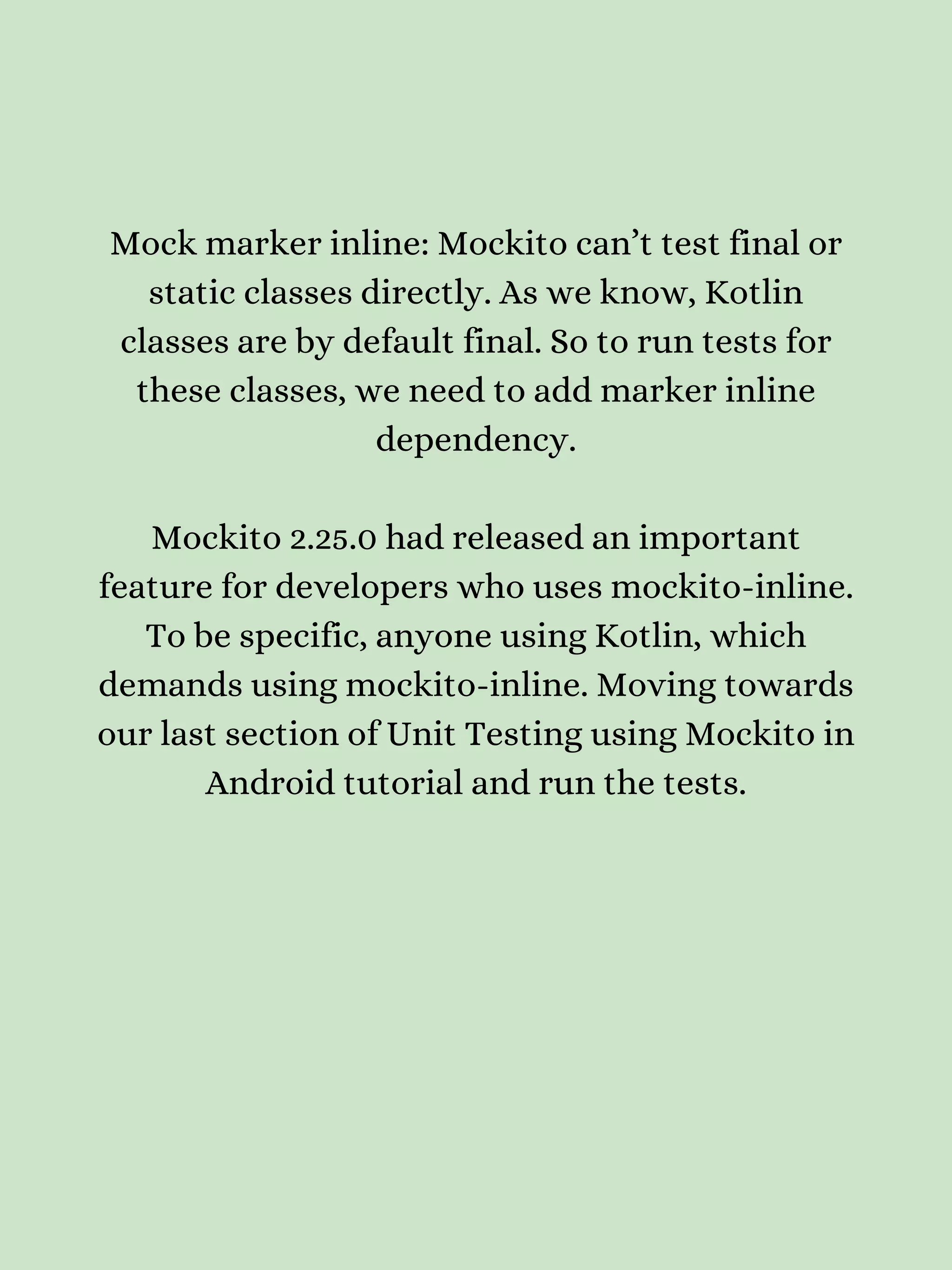 Mock marker inline: Mockito can’t test final or static classes directly. As we know, Kotlin classes are by default final. So to run tests for these classes, we need to add marker inline dependency. Mockito 2.25.0 had released an important feature for developers who uses mockito-inline. To be specific, anyone using Kotlin, which demands using mockito-inline. Moving towards our last section of Unit Testing using Mockito in Android tutorial and run the tests. 