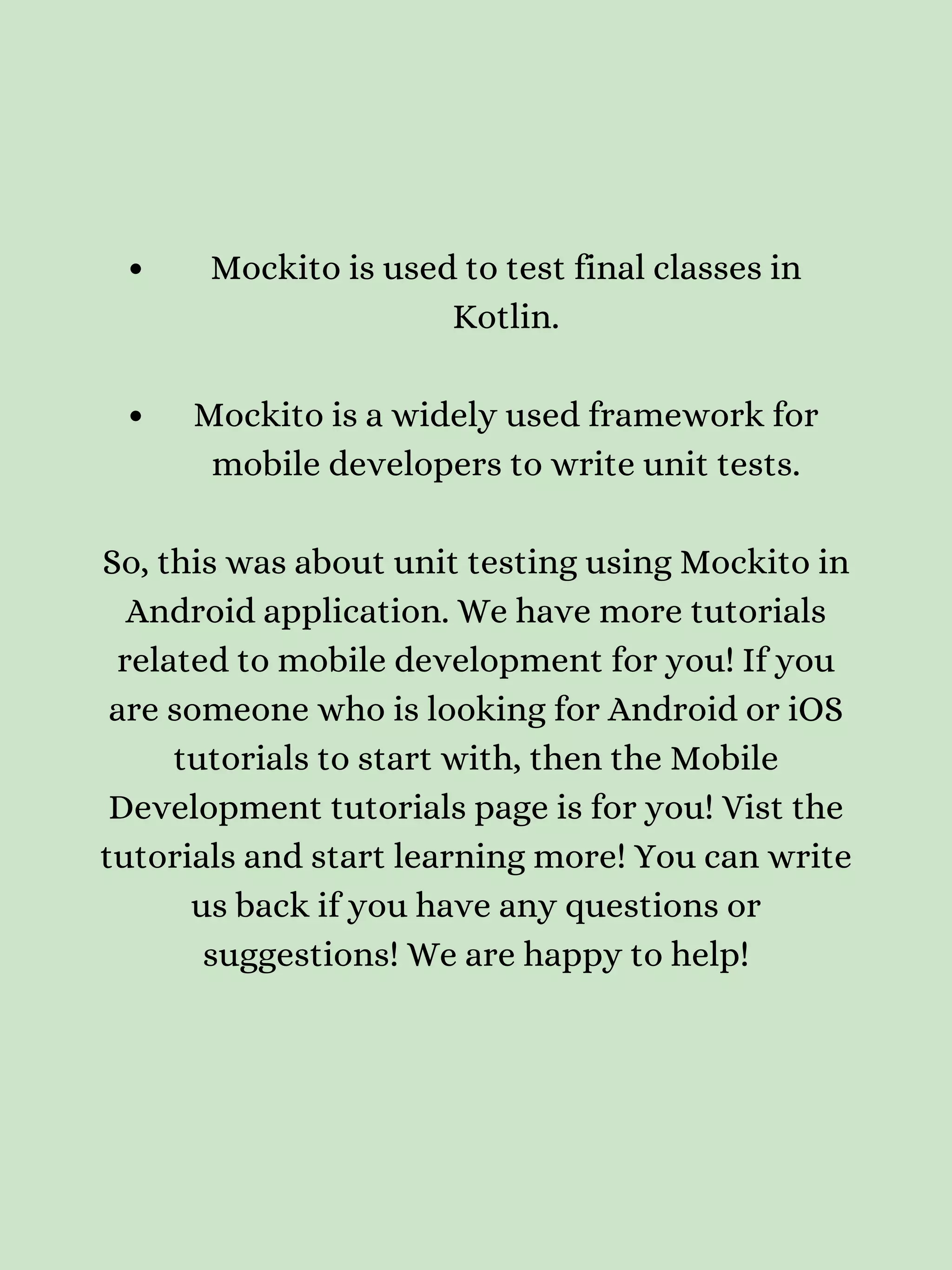 Mockito is used to test final classes in Kotlin. Mockito is a widely used framework for mobile developers to write unit tests. So, this was about unit testing using Mockito in Android application. We have more tutorials related to mobile development for you! If you are someone who is looking for Android or iOS tutorials to start with, then the Mobile Development tutorials page is for you! Vist the tutorials and start learning more! You can write us back if you have any questions or suggestions! We are happy to help! 