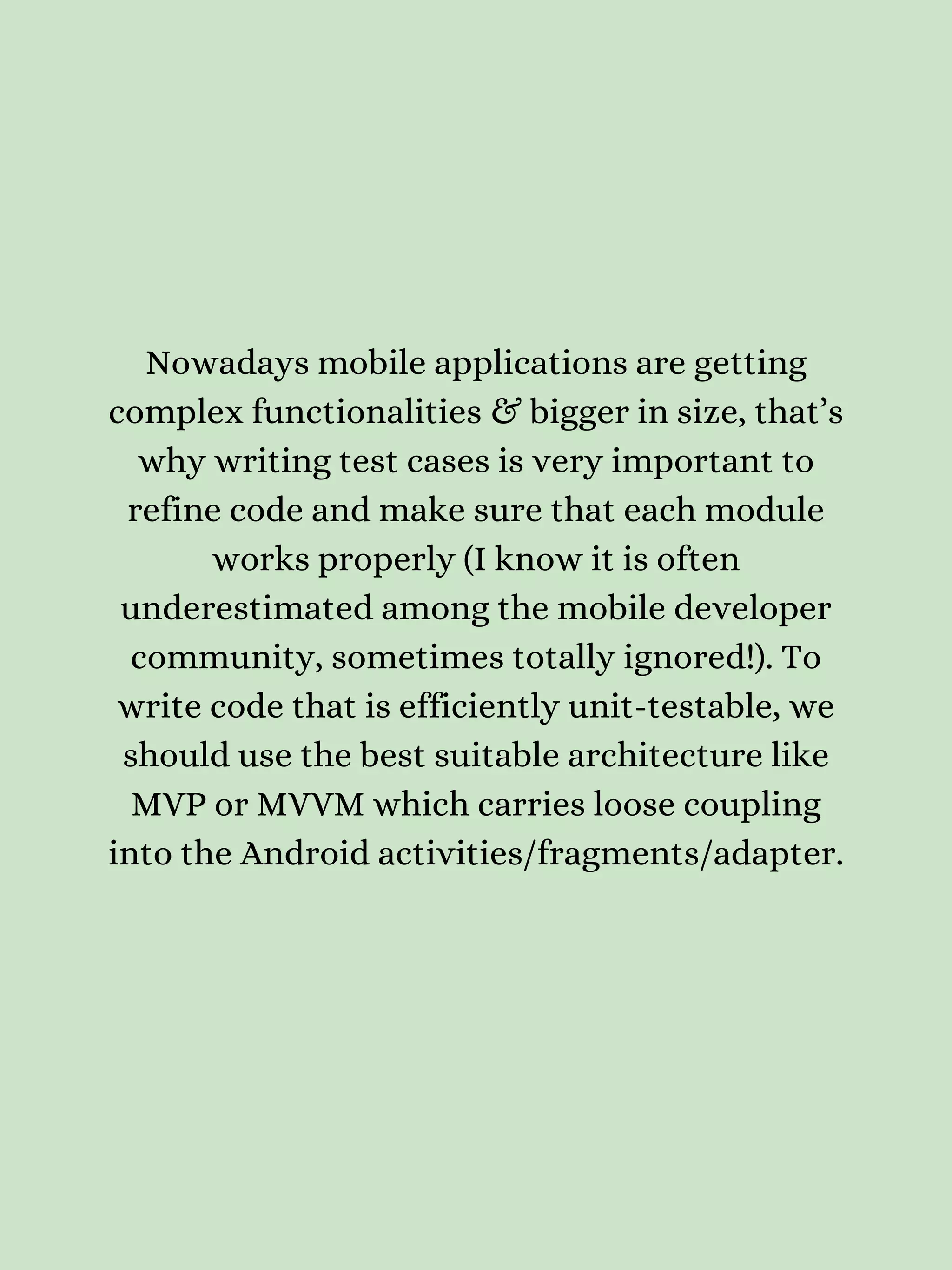 Nowadays mobile applications are getting complex functionalities & bigger in size, that’s why writing test cases is very important to refine code and make sure that each module works properly (I know it is often underestimated among the mobile developer community, sometimes totally ignored!). To write code that is efficiently unit-testable, we should use the best suitable architecture like MVP or MVVM which carries loose coupling into the Android activities/fragments/adapter. 
