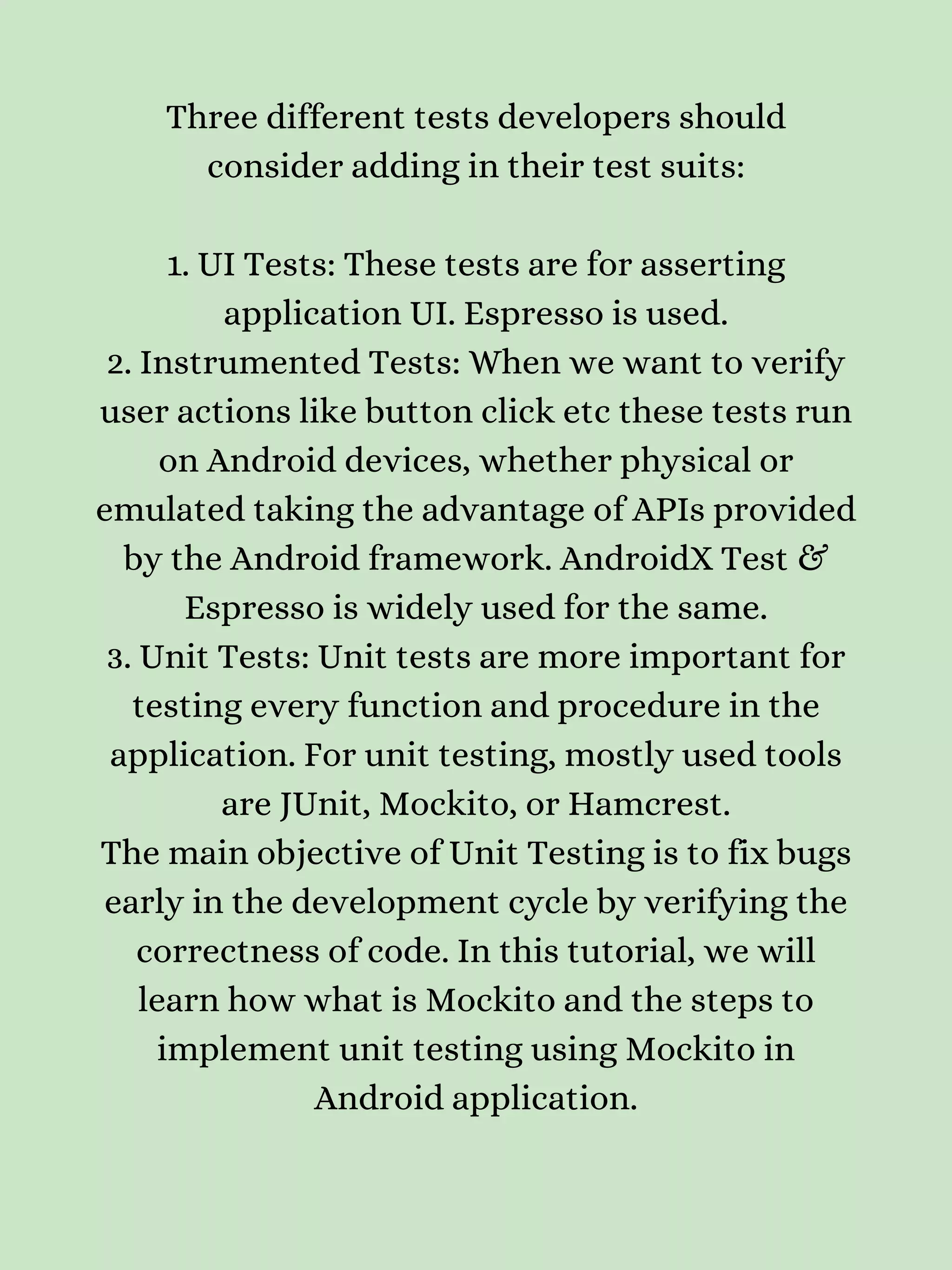 Three different tests developers should consider adding in their test suits: 1. UI Tests: These tests are for asserting application UI. Espresso is used. 2. Instrumented Tests: When we want to verify user actions like button click etc these tests run on Android devices, whether physical or emulated taking the advantage of APIs provided by the Android framework. AndroidX Test & Espresso is widely used for the same. 3. Unit Tests: Unit tests are more important for testing every function and procedure in the application. For unit testing, mostly used tools are JUnit, Mockito, or Hamcrest. The main objective of Unit Testing is to fix bugs early in the development cycle by verifying the correctness of code. In this tutorial, we will learn how what is Mockito and the steps to implement unit testing using Mockito in Android application. 