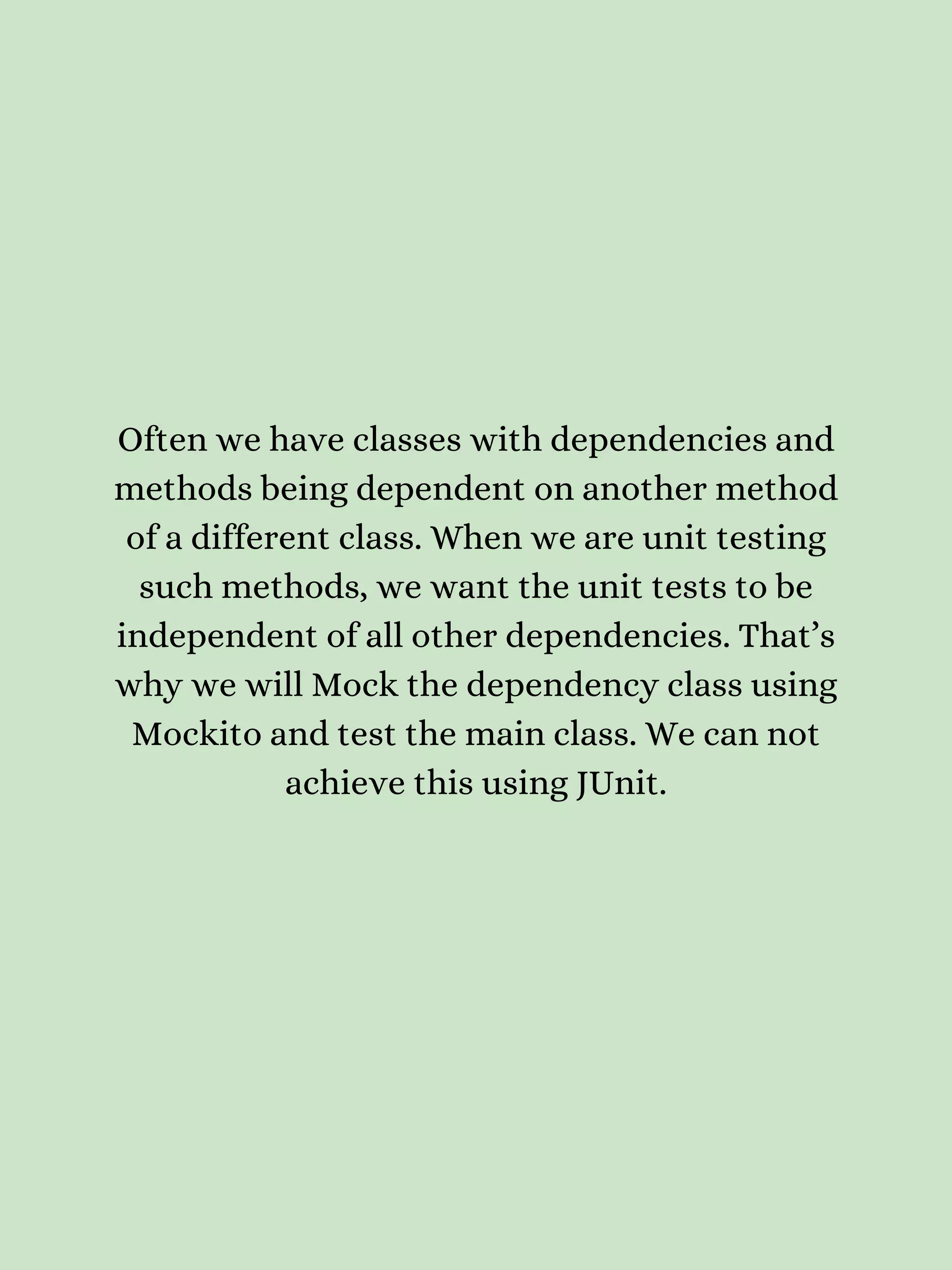 Often we have classes with dependencies and methods being dependent on another method of a different class. When we are unit testing such methods, we want the unit tests to be independent of all other dependencies. That’s why we will Mock the dependency class using Mockito and test the main class. We can not achieve this using JUnit. 