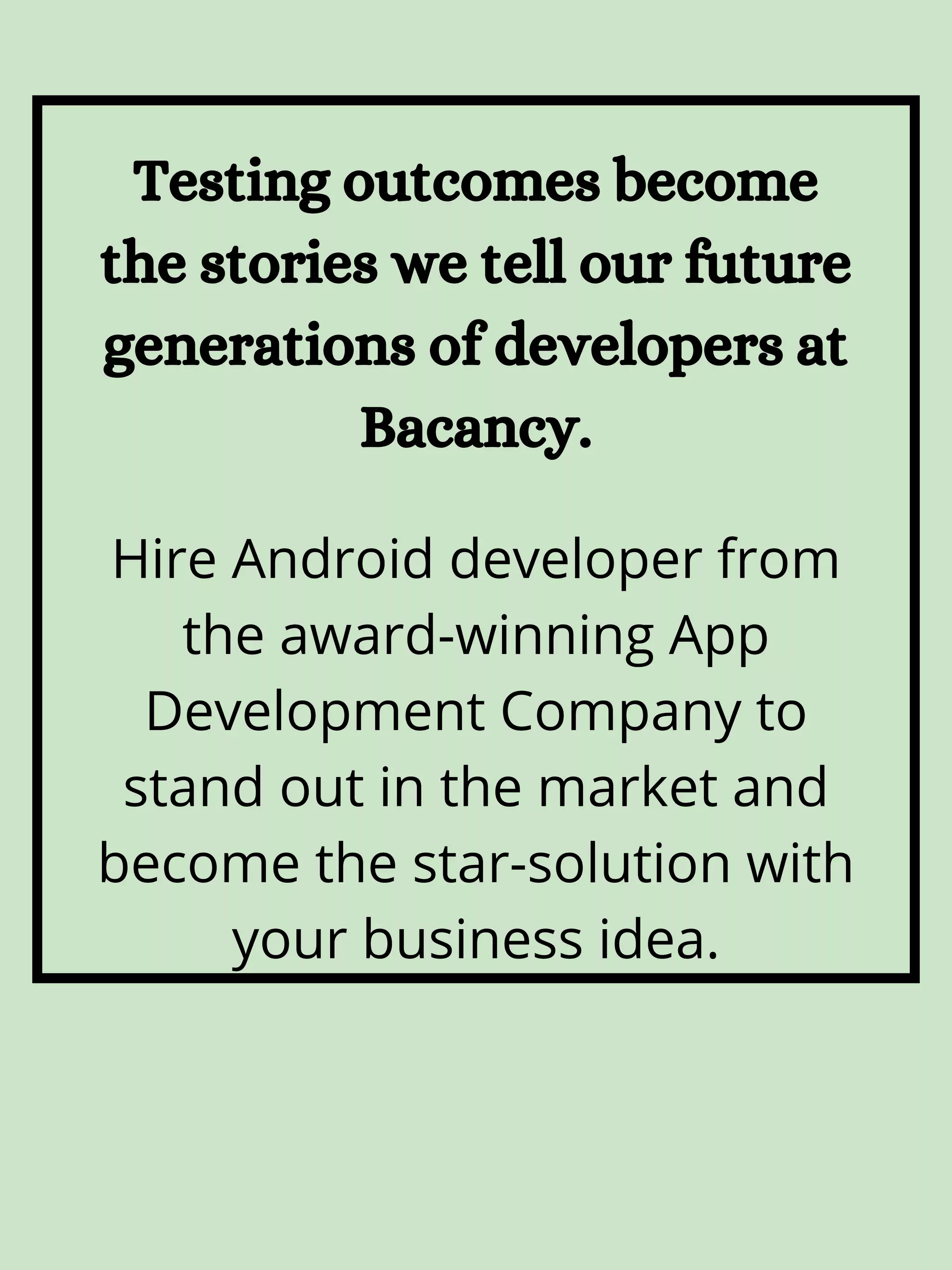Hire Android developer from the award-winning App Development Company to stand out in the market and become the star-solution with your business idea. Testing outcomes become the stories we tell our future generations of developers at Bacancy. 