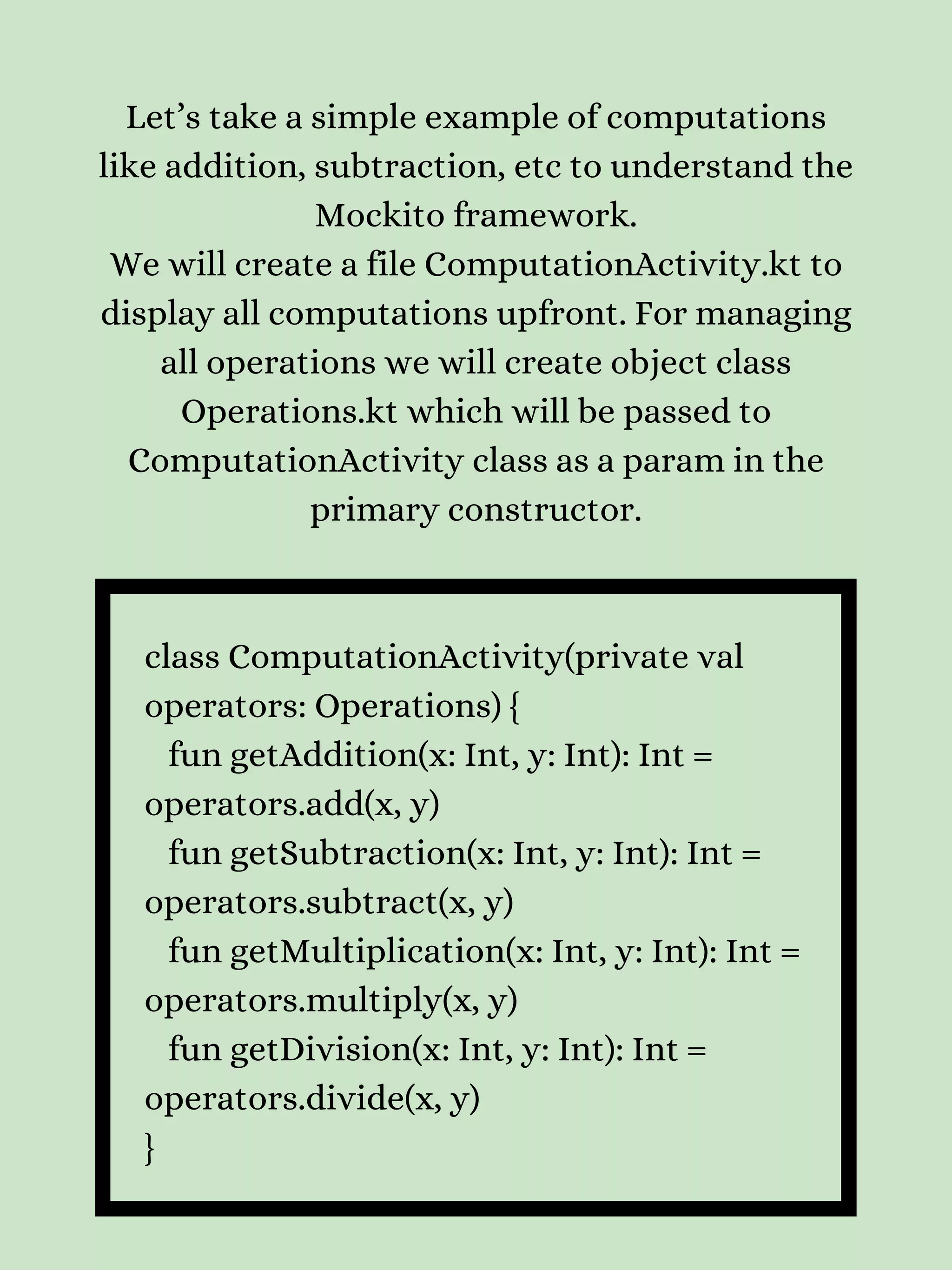 Let’s take a simple example of computations like addition, subtraction, etc to understand the Mockito framework. We will create a file ComputationActivity.kt to display all computations upfront. For managing all operations we will create object class Operations.kt which will be passed to ComputationActivity class as a param in the primary constructor. class ComputationActivity(private val operators: Operations) { fun getAddition(x: Int, y: Int): Int = operators.add(x, y) fun getSubtraction(x: Int, y: Int): Int = operators.subtract(x, y) fun getMultiplication(x: Int, y: Int): Int = operators.multiply(x, y) fun getDivision(x: Int, y: Int): Int = operators.divide(x, y) } 