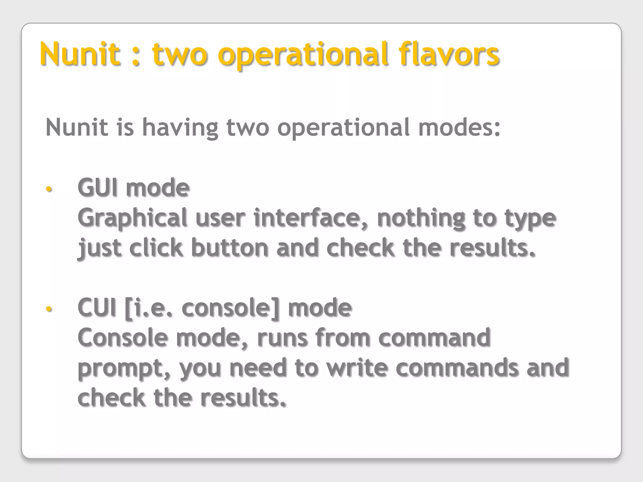 Nunit : two operational flavorsNunit is having two operational modes:GUI modeGraphical user interface, nothing to type just click button and check the results.CUI [i.e. console] modeConsole mode, runs from command prompt, you need to write commands and check the results.
