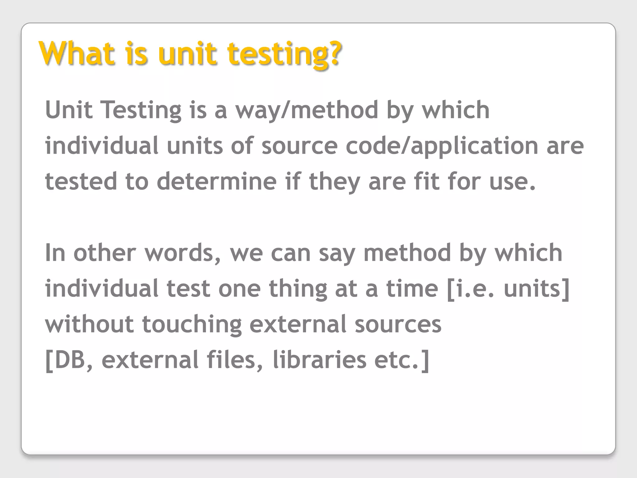 What is unit testing?Unit Testing is a way/method by which individual units of source code/application are tested to determine if they are fit for use.In other words, we can say method by which individual test one thing at a time [i.e. units] without touching external sources [DB, external files, libraries etc.]