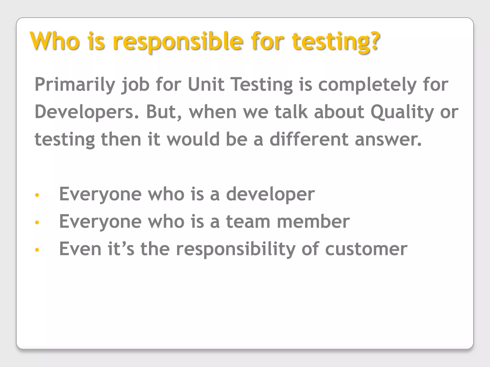 Who is responsible for testing?Primarily job for Unit Testing is completely for Developers. But, when we talk about Quality or testing then it would be a different answer.Everyone who is a developer