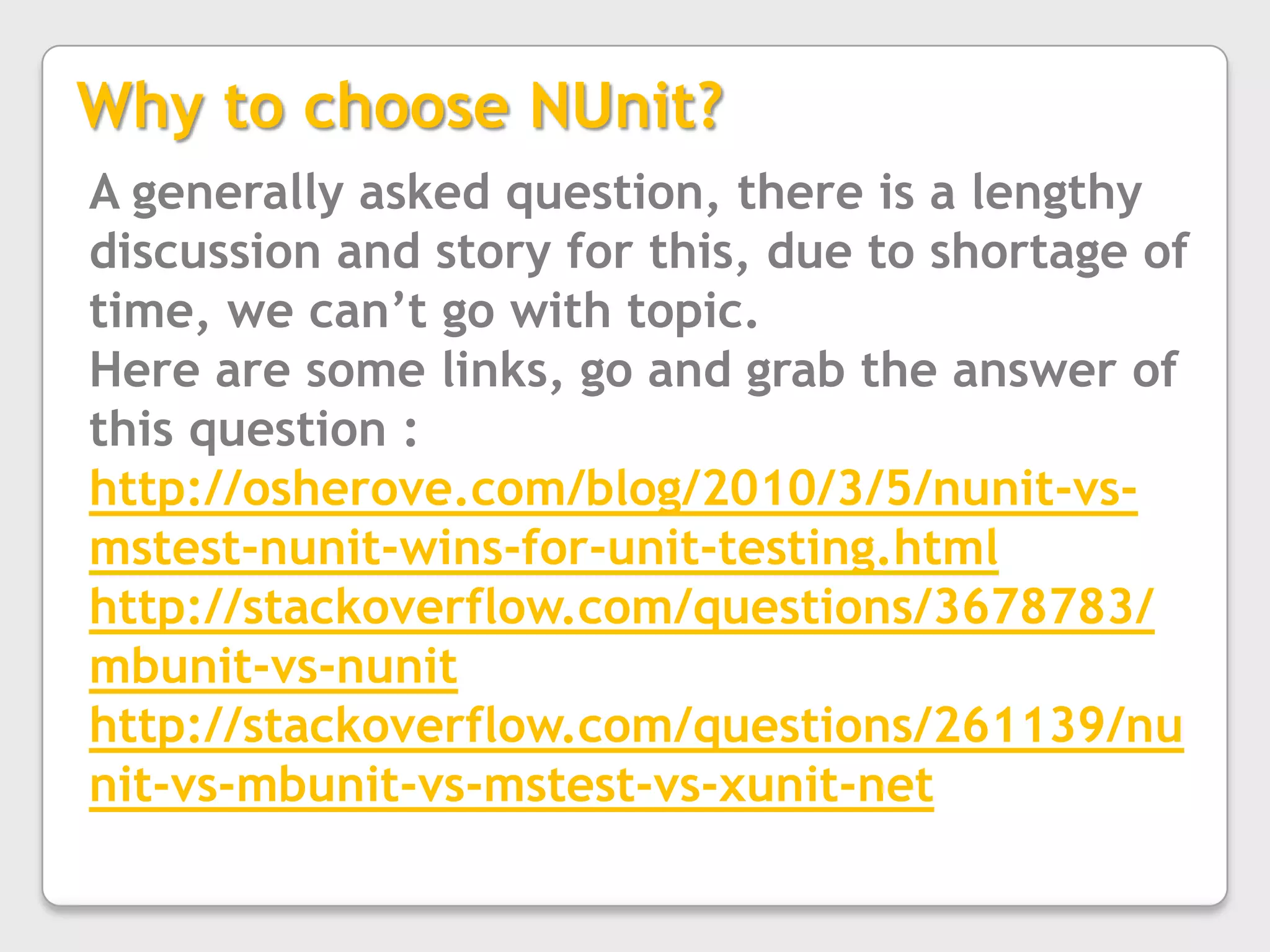 Helpful in Documentation of requirementsWhat do you need?Testing frameworkNUnit, MSTest, MbUnitTest runnerNUnit, MSTest, ReSharperMocking frameworkRhino Mocks, Moq, TypeMockWhy to choose NUnit?A generally asked question, there is a lengthy discussion and story for this, due to shortage of time, we can’t go with topic.Here are some links, go and grab the answer of this question :http://osherove.com/blog/2010/3/5/nunit-vs-mstest-nunit-wins-for-unit-testing.htmlhttp://stackoverflow.com/questions/3678783/mbunit-vs-nunithttp://stackoverflow.com/questions/261139/nunit-vs-mbunit-vs-mstest-vs-xunit-net