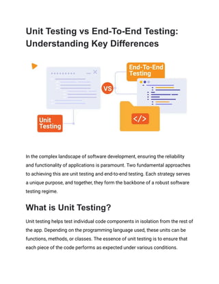 Unit Testing vs End-To-End Testing:
Understanding Key Differences
In the complex landscape of software development, ensuring the reliability
and functionality of applications is paramount. Two fundamental approaches
to achieving this are unit testing and end-to-end testing. Each strategy serves
a unique purpose, and together, they form the backbone of a robust software
testing regime.
What is Unit Testing?
Unit testing helps test individual code components in isolation from the rest of
the app. Depending on the programming language used, these units can be
functions, methods, or classes. The essence of unit testing is to ensure that
each piece of the code performs as expected under various conditions.
 