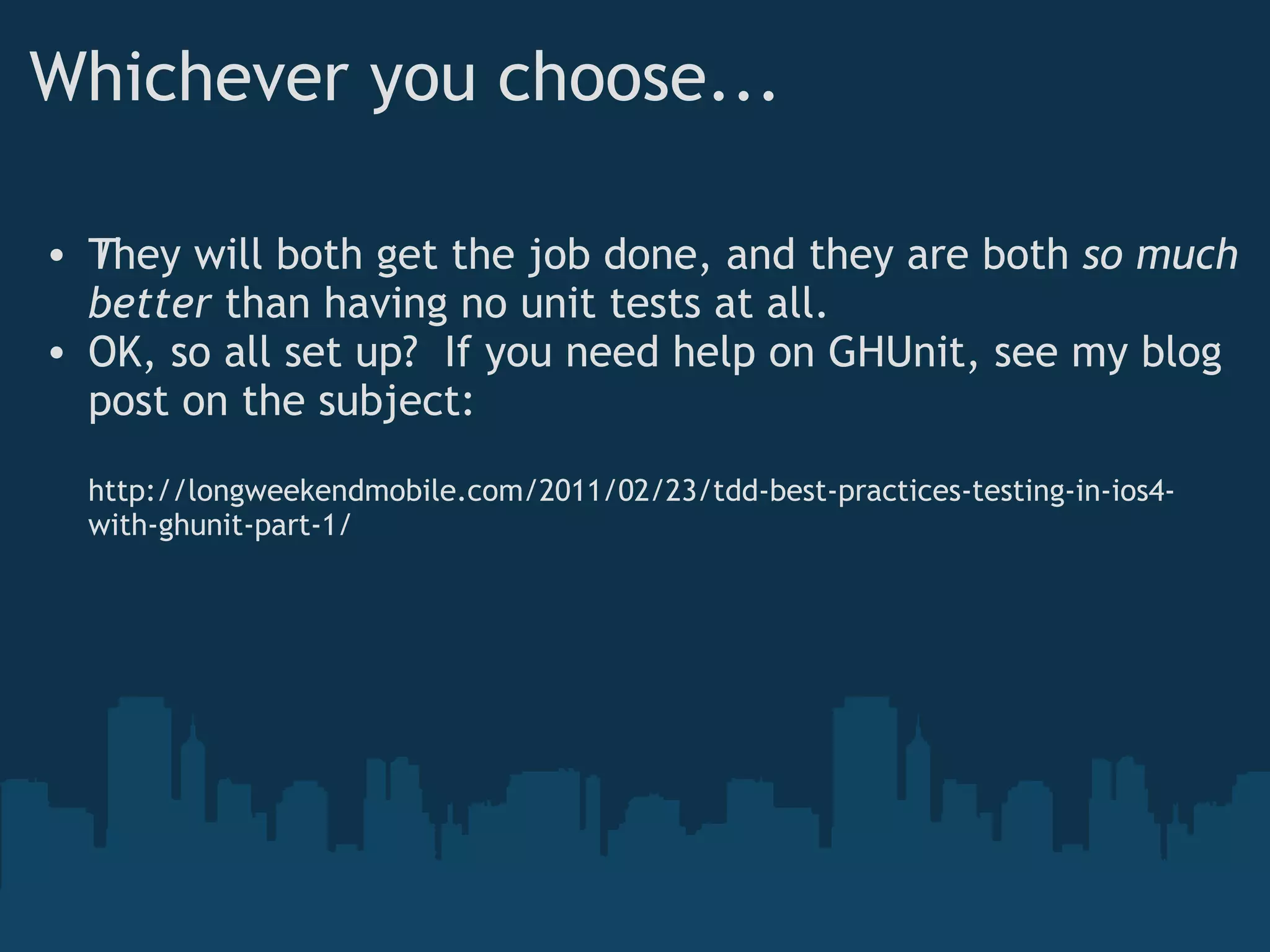 Whichever you choose... They will both get the job done, and they are both  ﻿ so much better  than having no unit tests at all. OK, so all set up?  If you need help on GHUnit, see my blog post on the subject: http://longweekendmobile.com/2011/02/23/tdd-best-practices-testing-in-ios4-with-ghunit-part-1/ 