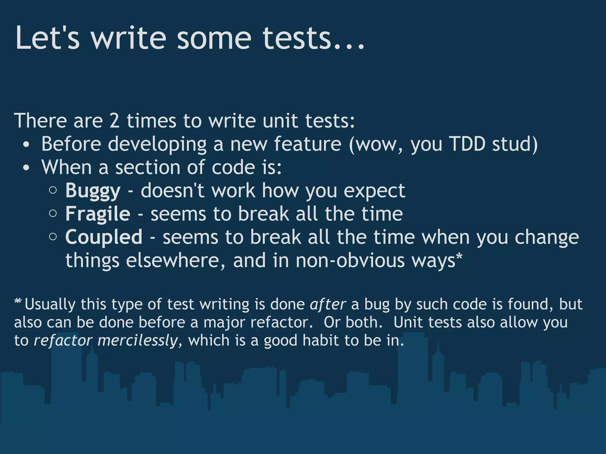 Let's write some tests... There are 2 times to write unit tests: Before developing a new feature (wow, you TDD stud) When a section of code is: Buggy  - doesn't work how you expect Fragile  - seems to break all the time Coupled  - seems to break all the time when you change things elsewhere, and in non-obvious ways* * Usually this type of test writing is done  ﻿ after  a bug by such code is found, but also can be done before a major refactor.  Or both.  Unit tests also allow you to  refactor mercilessly,  which is a good habit to be in. 