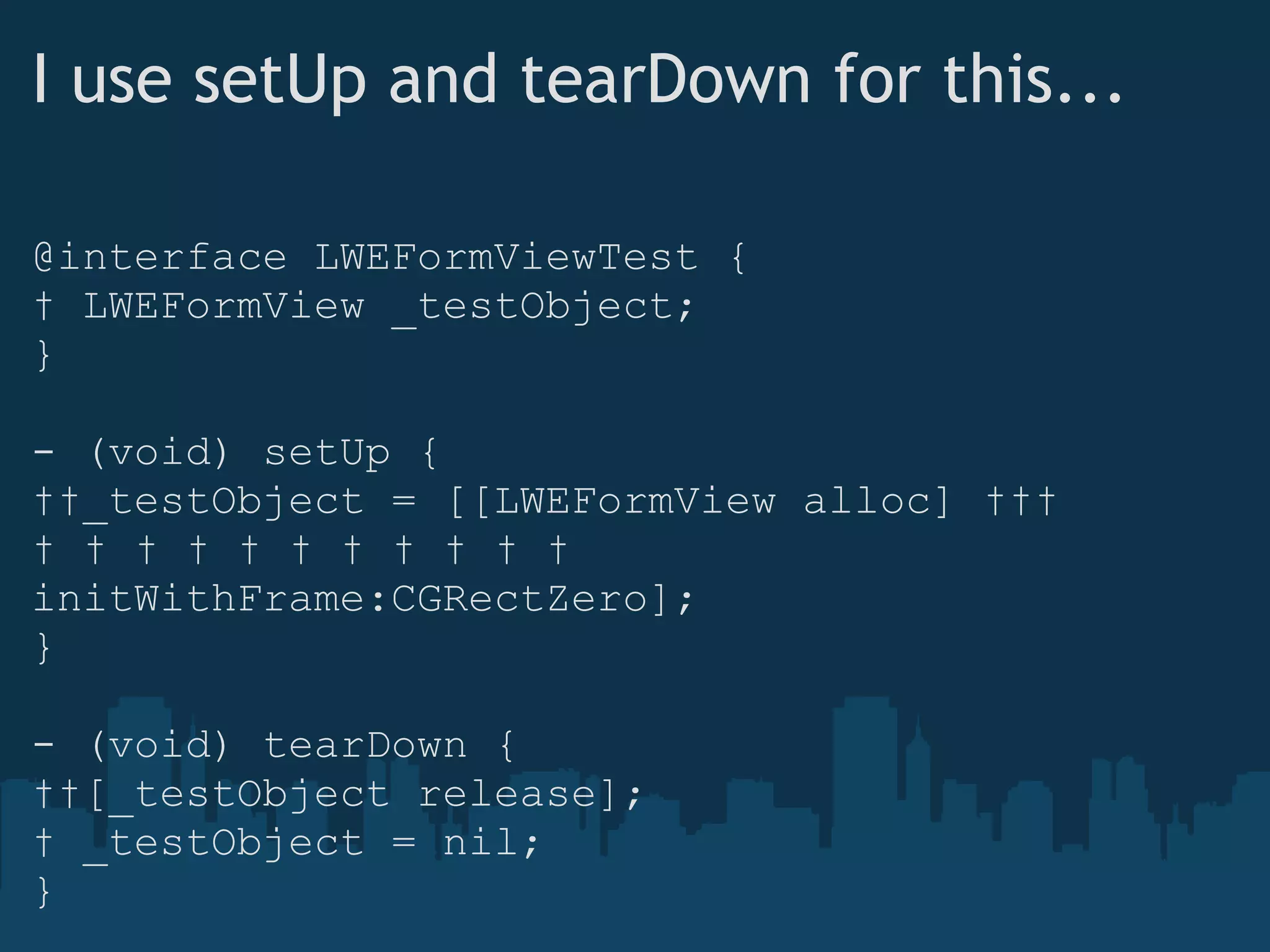 I use setUp and tearDown for this... @interface LWEFormViewTest {    LWEFormView _testObject; } - (void) setUp {    _testObject = [[LWEFormView alloc]                            initWithFrame:CGRectZero]; } - (void) tearDown {    [_testObject release];    _testObject = nil; } 