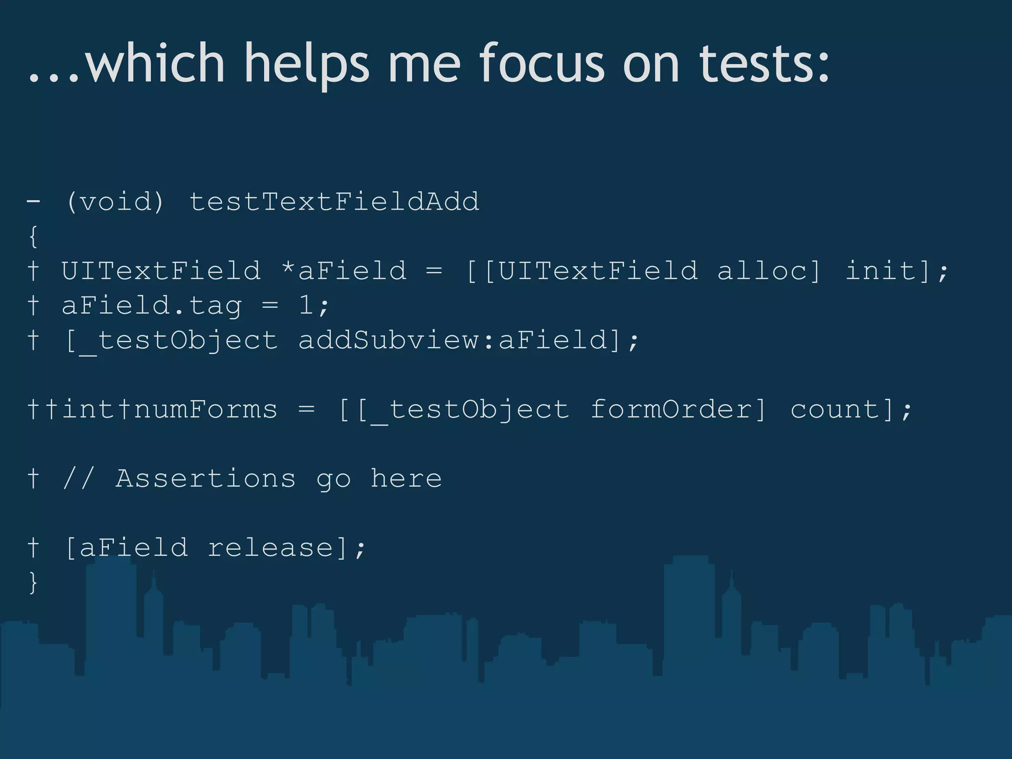 ...which helps me focus on tests: - (void) testTextFieldAdd {    UITextField *aField = [[UITextField alloc] init];    aField.tag = 1;    [_testObject addSubview:aField];    int numForms = [[_testObject formOrder] count];    // Assertions go here    [aField release]; } 