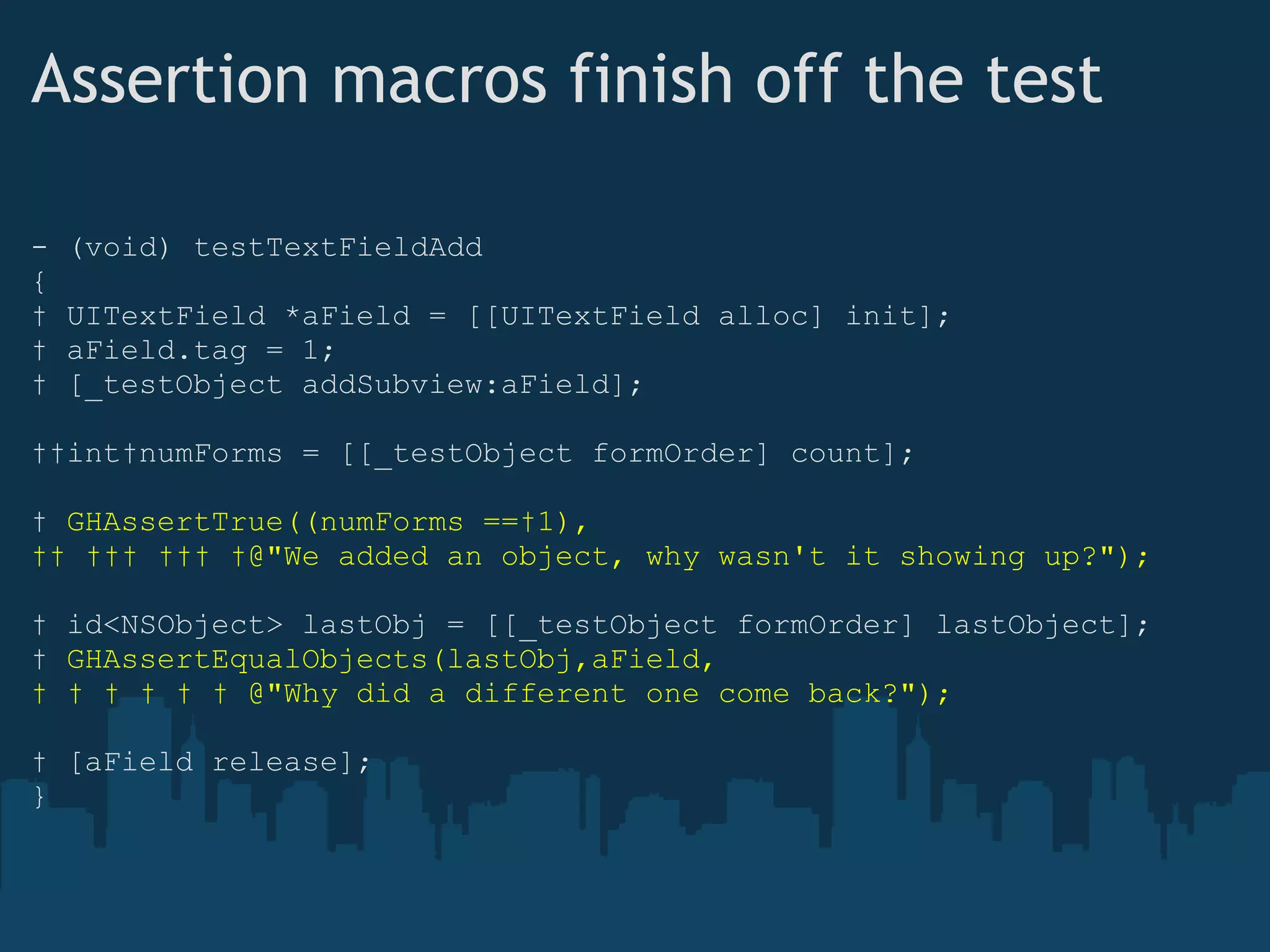 Assertion macros finish off the test - (void) testTextFieldAdd {    UITextField *aField = [[UITextField alloc] init];    aField.tag = 1;    [_testObject addSubview:aField];    int numForms = [[_testObject formOrder] count];    GHAssertTrue((numForms == 1),              @"We added an object, why wasn't it showing up?");    id<NSObject> lastObj = [[_testObject formOrder] lastObject];    GHAssertEqualObjects(lastObj,aField,              @"Why did a different one come back?");    [aField release]; } 