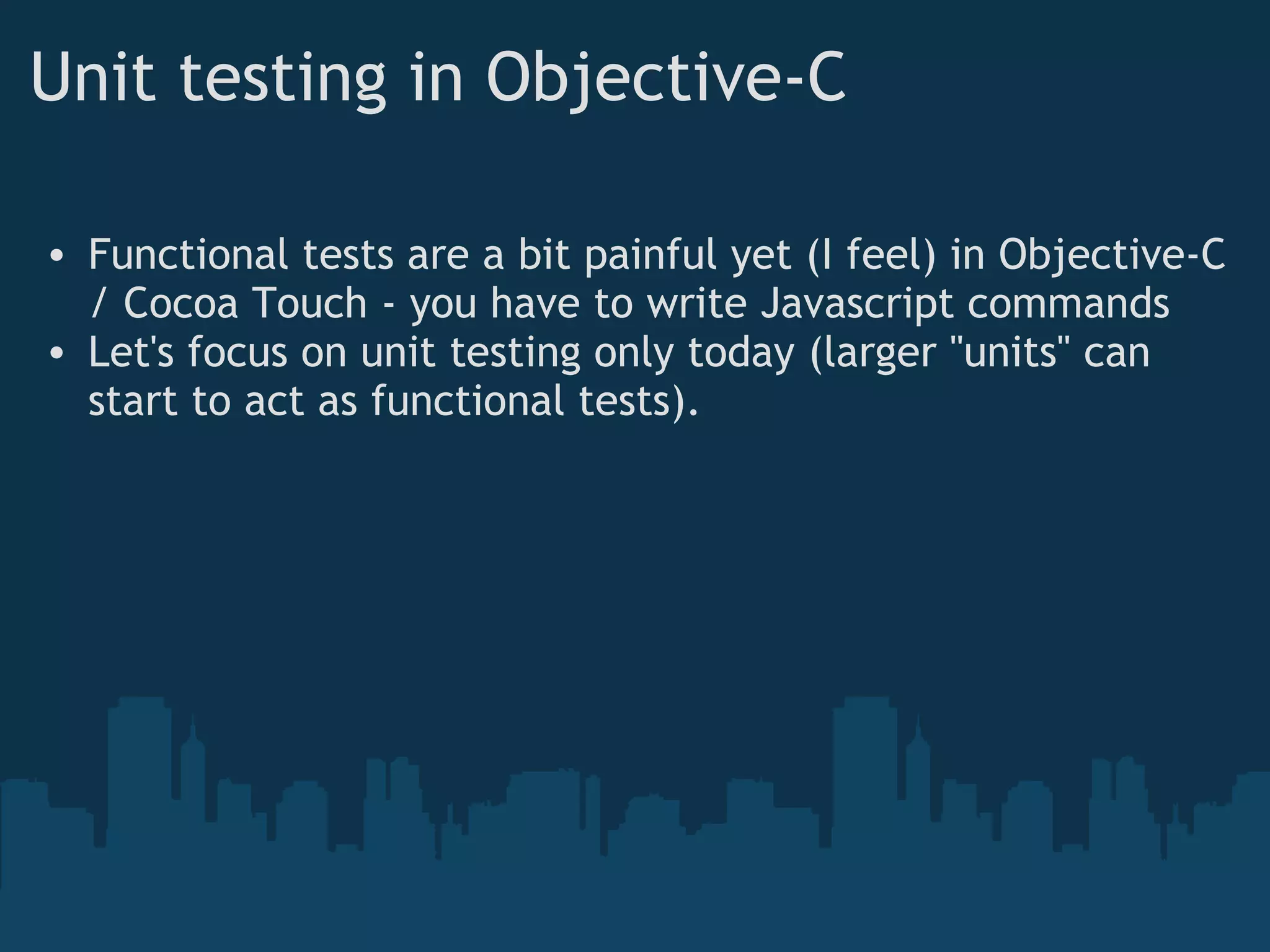 Unit testing in Objective-C Functional tests are a bit painful yet (I feel) in Objective-C / Cocoa Touch - you have to write Javascript commands Let's focus on unit testing only today (larger "units" can start to act as functional tests). 