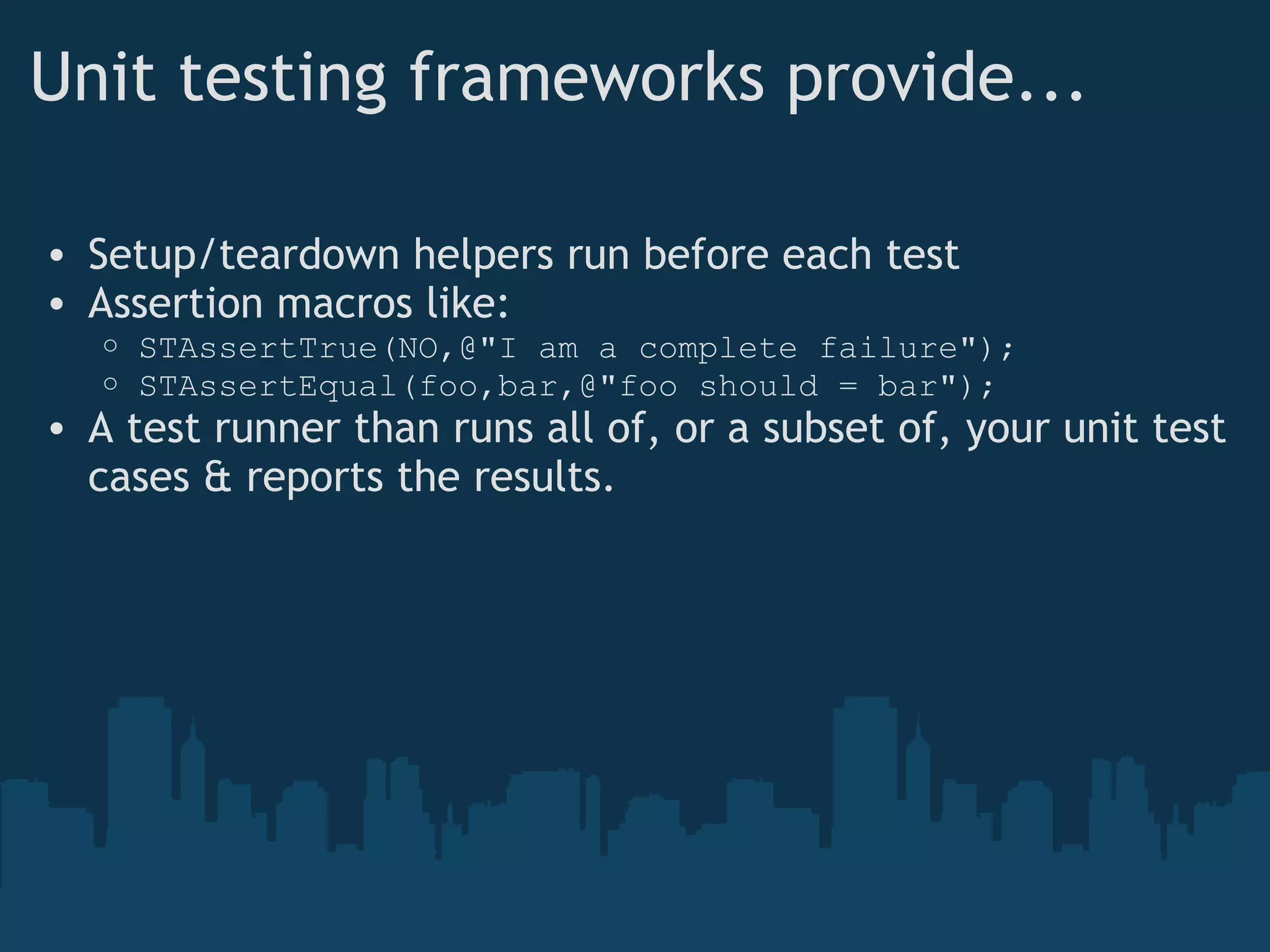 Unit testing frameworks provide... Setup/teardown helpers run before each test Assertion macros like: STAssertTrue(NO,@"I am a complete failure"); STAssertEqual(foo,bar,@"foo should = bar"); A test runner than runs all of, or a subset of, your unit test cases & reports the results. 