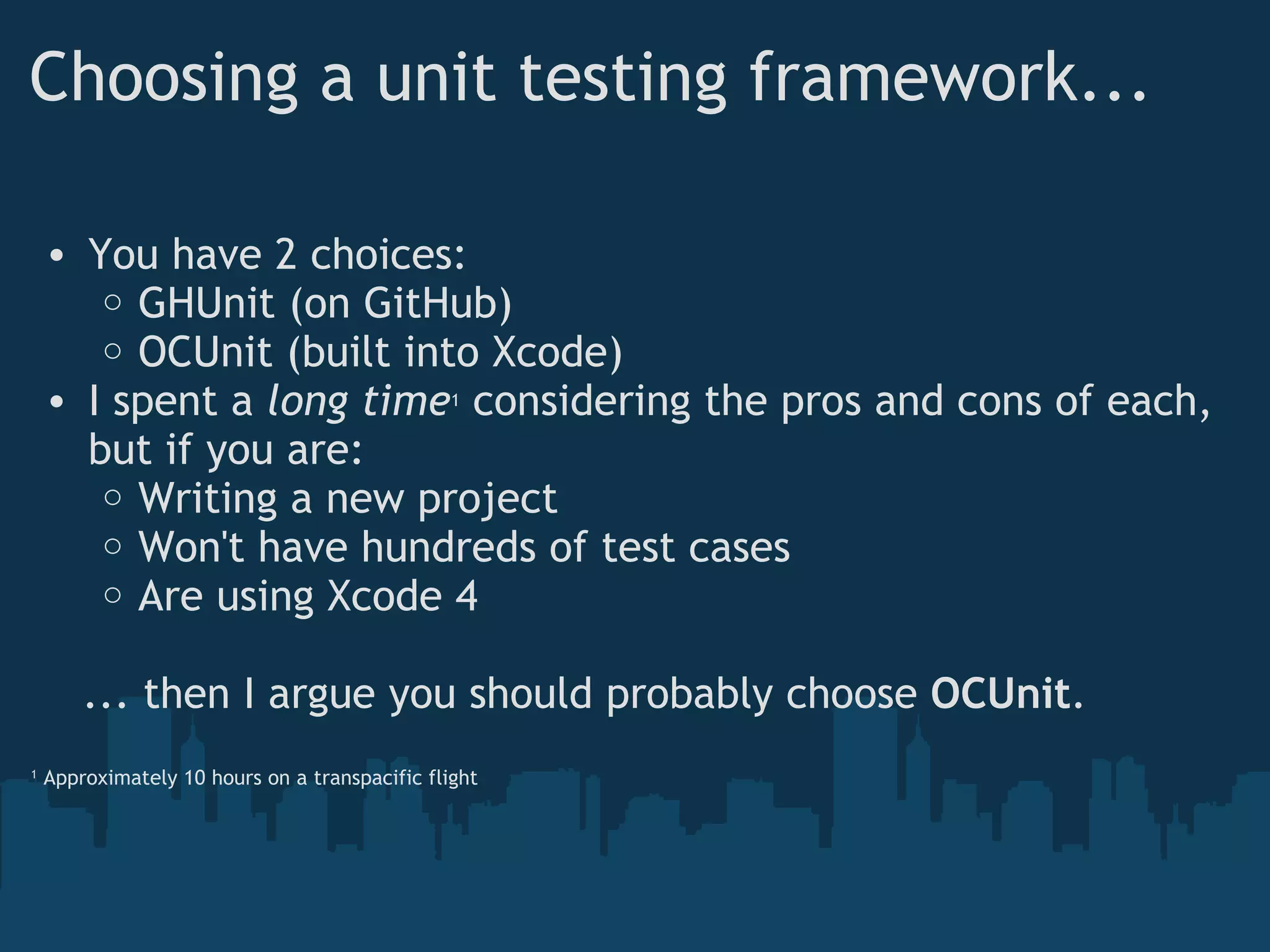 Choosing a unit testing framework... You have 2 choices: GHUnit (on GitHub) OCUnit (built into Xcode) I spent a  long time 1  considering the pros and cons of each, but if you are: Writing a new project Won't have hundreds of test cases Are using Xcode 4      ... then I argue you should probably choose  OCUnit . 1  Approximately 10 hours on a transpacific flight 