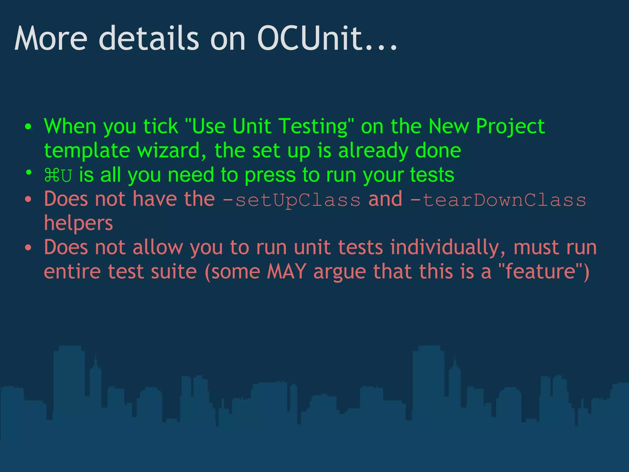 More details on OCUnit... When you tick "Use Unit Testing" on the New Project template wizard, the set up is already done ⌘ U  is all you need to press to run your tests Does not have the  -setUpClass  and  -tearDownClass  helpers Does not allow you to run unit tests individually, must run entire test suite (some MAY argue that this is a "feature") 