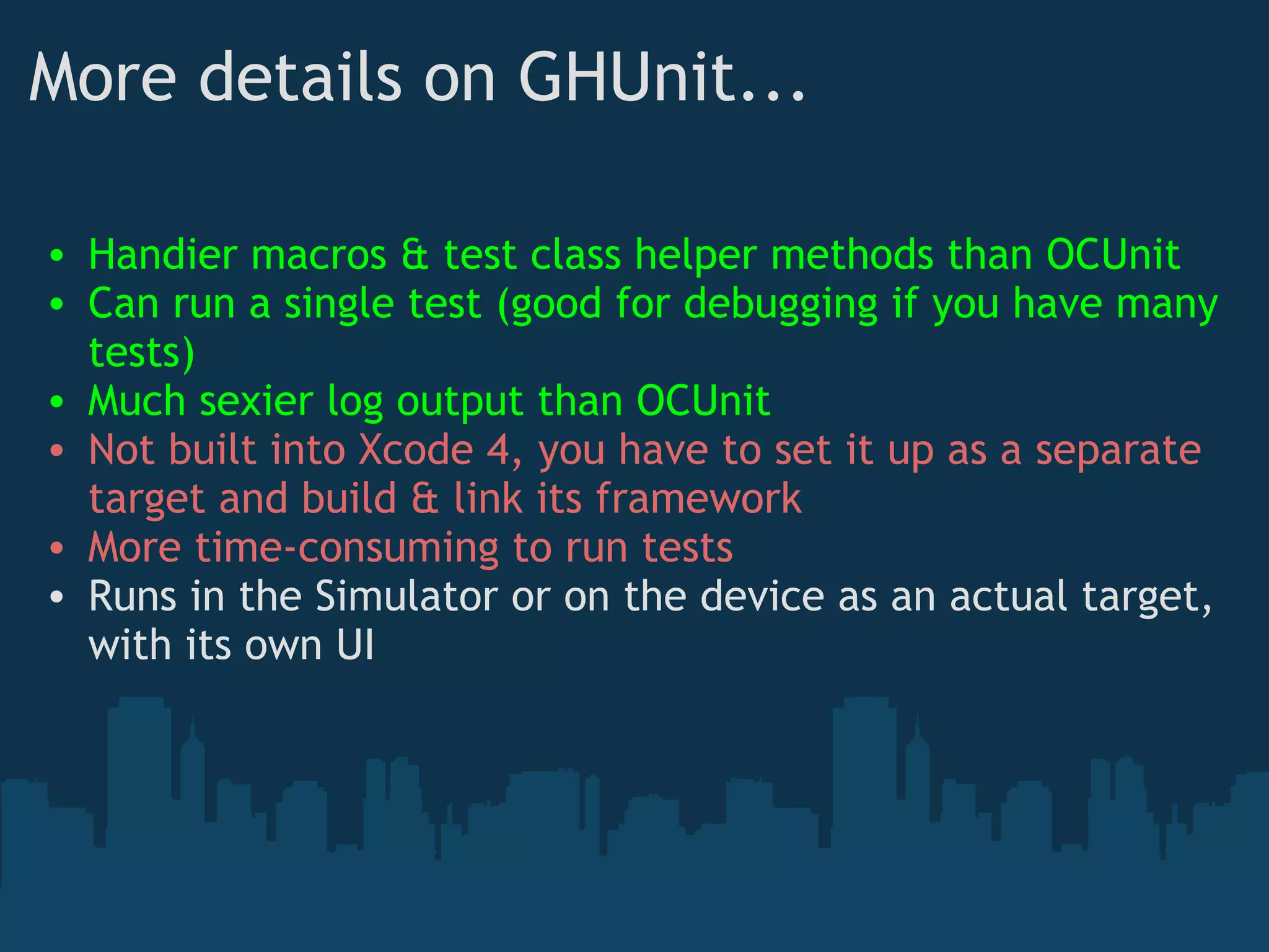 More details on GHUnit... Handier macros & test class helper methods than OCUnit Can run a single test (good for debugging if you have many tests) Much sexier log output than OCUnit Not built into Xcode 4, you have to set it up as a separate target and build & link its framework More time-consuming to run tests Runs in the Simulator or on the device as an actual target, with its own UI 