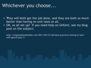 Whichever you choose... They will both get the job done, and they are both  ﻿ so much better  than having no unit tests at all. OK, so all set up?  If you need help on GHUnit, see my blog post on the subject: http://longweekendmobile.com/2011/02/23/tdd-best-practices-testing-in-ios4-with-ghunit-part-1/ 