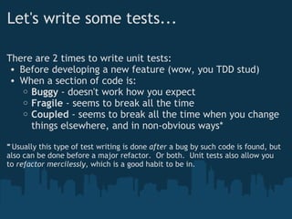 Let's write some tests... There are 2 times to write unit tests: Before developing a new feature (wow, you TDD stud) When a section of code is: Buggy  - doesn't work how you expect Fragile  - seems to break all the time Coupled  - seems to break all the time when you change things elsewhere, and in non-obvious ways* * Usually this type of test writing is done  ﻿ after  a bug by such code is found, but also can be done before a major refactor.  Or both.  Unit tests also allow you to  refactor mercilessly,  which is a good habit to be in. 