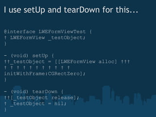 I use setUp and tearDown for this... @interface LWEFormViewTest {    LWEFormView _testObject; } - (void) setUp {    _testObject = [[LWEFormView alloc]                            initWithFrame:CGRectZero]; } - (void) tearDown {    [_testObject release];    _testObject = nil; } 