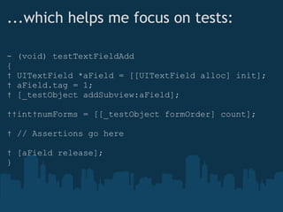 ...which helps me focus on tests: - (void) testTextFieldAdd {    UITextField *aField = [[UITextField alloc] init];    aField.tag = 1;    [_testObject addSubview:aField];    int numForms = [[_testObject formOrder] count];    // Assertions go here    [aField release]; } 