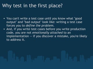 Why test in the first place? You can't write a test case until you know what "good output" and "bad output" look like: writing a test case forces you to  define the problem . And, if you write test cases before you write production code, you are not  emotionally attached  to an implementation -- if you discover a mistake, you're likely to address it. 