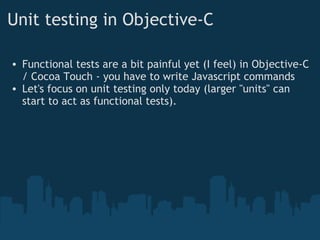 Unit testing in Objective-C Functional tests are a bit painful yet (I feel) in Objective-C / Cocoa Touch - you have to write Javascript commands Let's focus on unit testing only today (larger "units" can start to act as functional tests). 