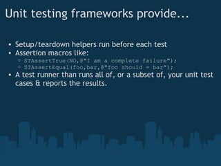 Unit testing frameworks provide... Setup/teardown helpers run before each test Assertion macros like: STAssertTrue(NO,@"I am a complete failure"); STAssertEqual(foo,bar,@"foo should = bar"); A test runner than runs all of, or a subset of, your unit test cases & reports the results. 