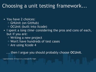 Choosing a unit testing framework... You have 2 choices: GHUnit (on GitHub) OCUnit (built into Xcode) I spent a  long time 1  considering the pros and cons of each, but if you are: Writing a new project Won't have hundreds of test cases Are using Xcode 4      ... then I argue you should probably choose  OCUnit . 1  Approximately 10 hours on a transpacific flight 