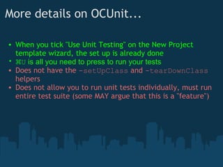 More details on OCUnit... When you tick "Use Unit Testing" on the New Project template wizard, the set up is already done ⌘ U  is all you need to press to run your tests Does not have the  -setUpClass  and  -tearDownClass  helpers Does not allow you to run unit tests individually, must run entire test suite (some MAY argue that this is a "feature") 
