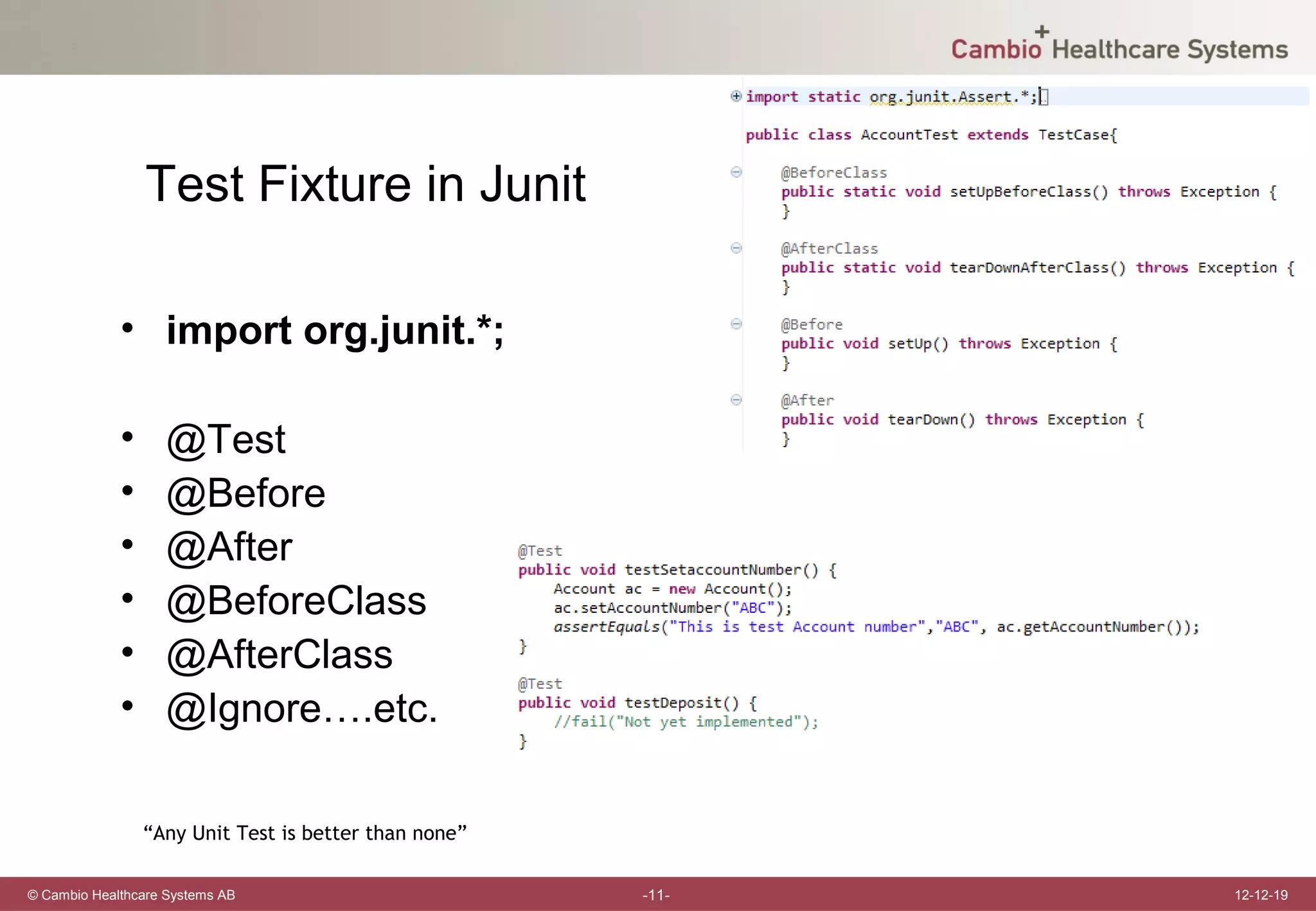 Test Fixture in Junit

             • import org.junit.*;

             •     @Test
             •     @Before
             •     @After
             •     @BeforeClass
             •     @AfterClass
             •     @Ignore….etc.

                 “Any Unit Test is better than none”

© Cambio Healthcare Systems AB                         -11-   12-12-19
 