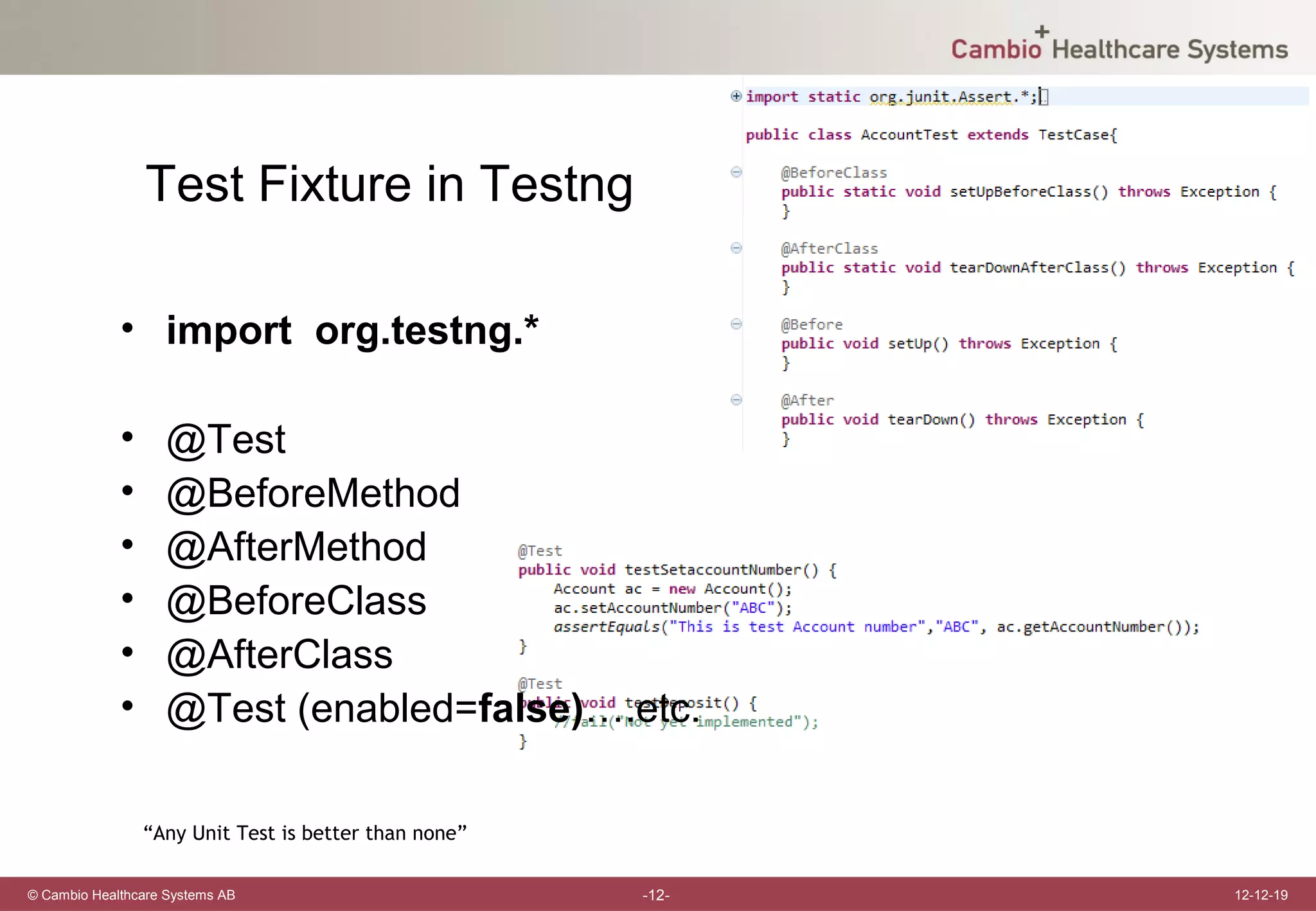 Test Fixture in Testng

             • import org.testng.*

             •     @Test
             •     @BeforeMethod
             •     @AfterMethod
             •     @BeforeClass
             •     @AfterClass
             •     @Test (enabled=false)….etc.

                 “Any Unit Test is better than none”

© Cambio Healthcare Systems AB                         -12-   12-12-19
 