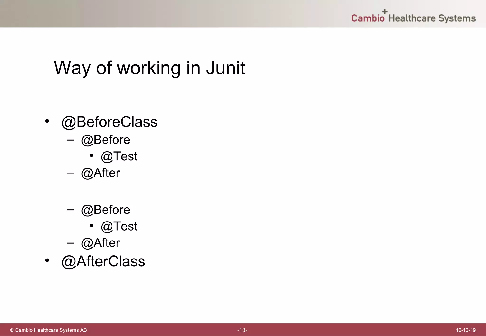 Way of working in Junit

             • @BeforeClass
                      – @Before
                         • @Test
                      – @After

                      – @Before
                         • @Test
                      – @After
             • @AfterClass



© Cambio Healthcare Systems AB        -13-   12-12-19
 