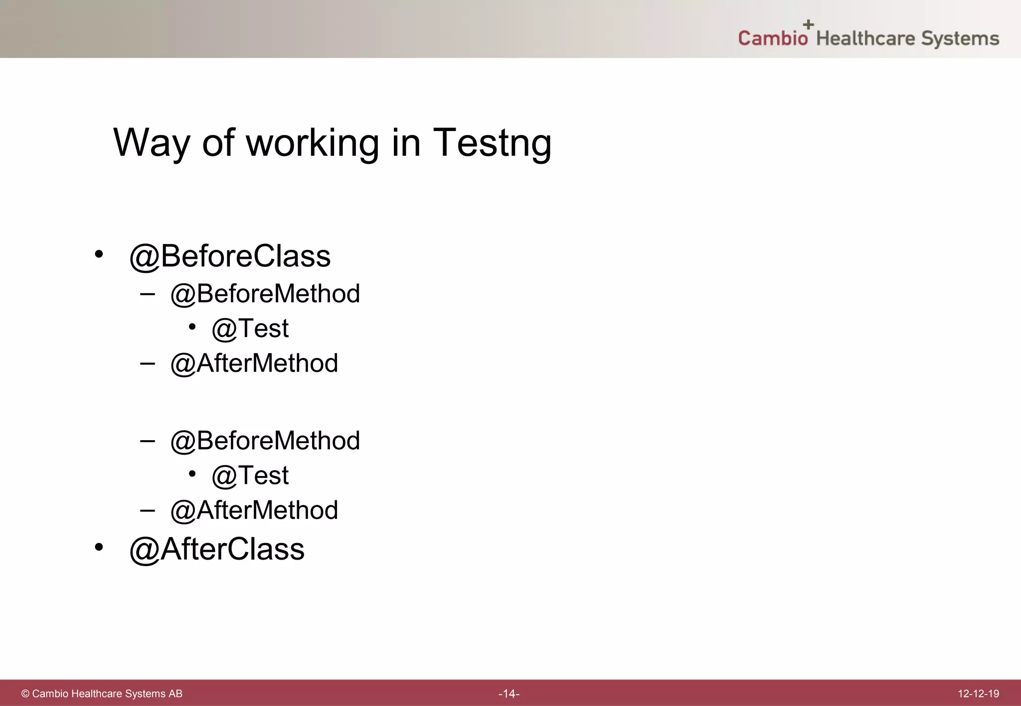 Way of working in Testng

             • @BeforeClass
                      – @BeforeMethod
                         • @Test
                      – @AfterMethod

                      – @BeforeMethod
                         • @Test
                      – @AfterMethod
             • @AfterClass



© Cambio Healthcare Systems AB          -14-   12-12-19
 
