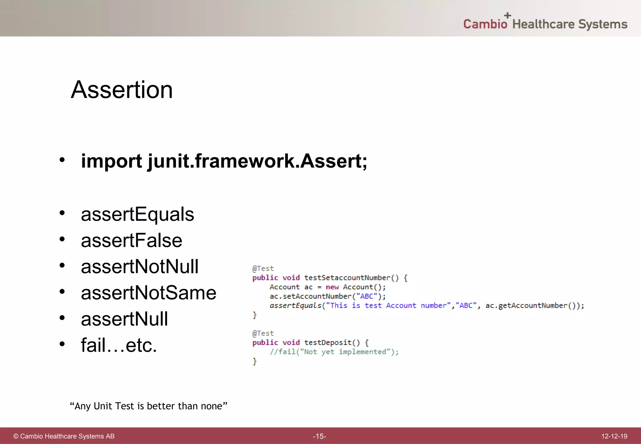 Assertion

             • import junit.framework.Assert;

             •     assertEquals
             •     assertFalse
             •     assertNotNull
             •     assertNotSame
             •     assertNull
             •     fail…etc.

                 “Any Unit Test is better than none”

© Cambio Healthcare Systems AB                         -15-   12-12-19
 