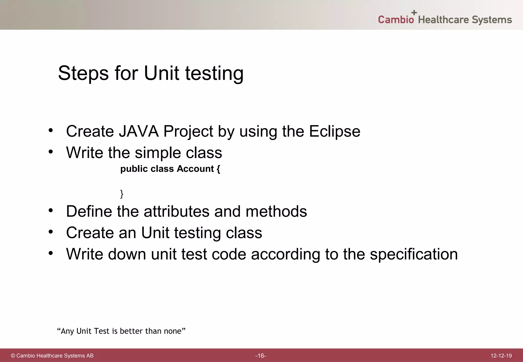 Steps for Unit testing

             • Create JAVA Project by using the Eclipse
             • Write the simple class
                                 public class Account {

                                 }

             • Define the attributes and methods
             • Create an Unit testing class
             • Write down unit test code according to the specification



                “Any Unit Test is better than none”

© Cambio Healthcare Systems AB                            -16-            12-12-19
 