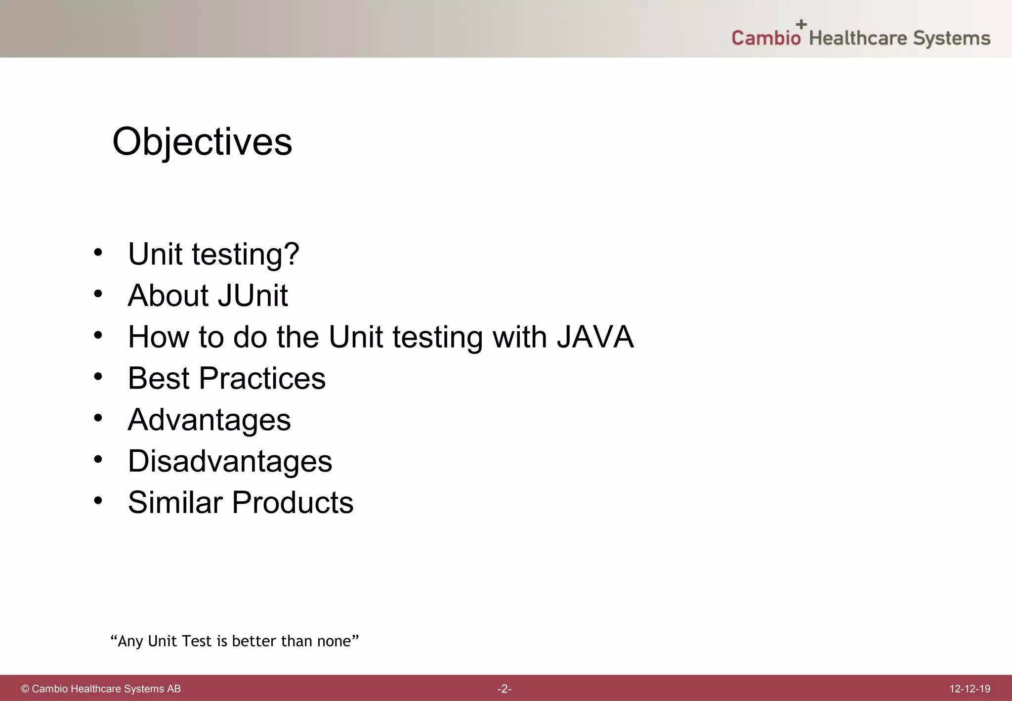 Objectives

             •     Unit testing?
             •     About JUnit
             •     How to do the Unit testing with JAVA
             •     Best Practices
             •     Advantages
             •     Disadvantages
             •     Similar Products



                 “Any Unit Test is better than none”

© Cambio Healthcare Systems AB                         -2-   12-12-19
 