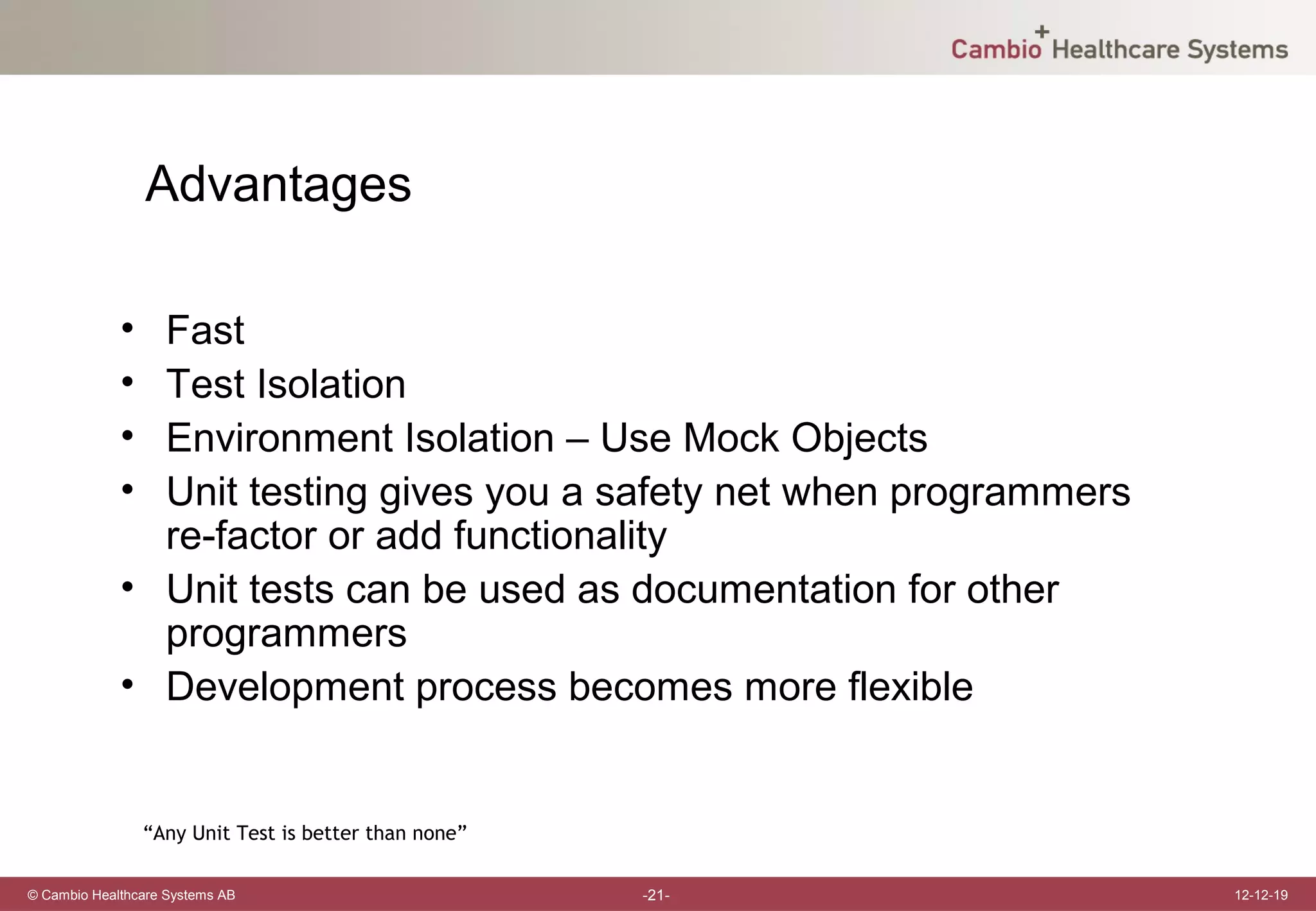 Advantages

             • Fast
             • Test Isolation
             • Environment Isolation – Use Mock Objects
             • Unit testing gives you a safety net when programmers
               re-factor or add functionality
             • Unit tests can be used as documentation for other
               programmers
             • Development process becomes more flexible


                 “Any Unit Test is better than none”

© Cambio Healthcare Systems AB                         -21-           12-12-19
 