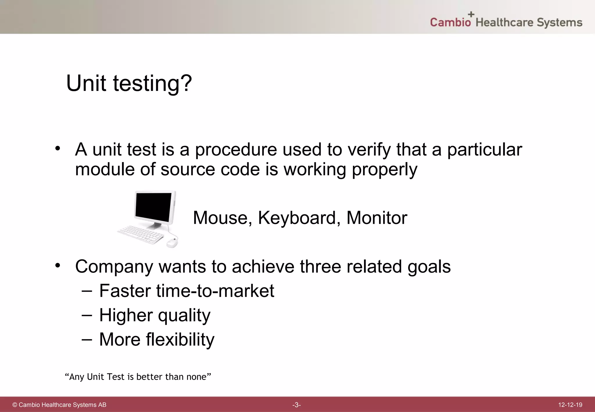 Unit testing?

             • A unit test is a procedure used to verify that a particular
               module of source code is working properly

                                              Mouse, Keyboard, Monitor

             • Company wants to achieve three related goals
                – Faster time-to-market
                – Higher quality
                – More flexibility
                “Any Unit Test is better than none”

© Cambio Healthcare Systems AB                           -3-                 12-12-19
 