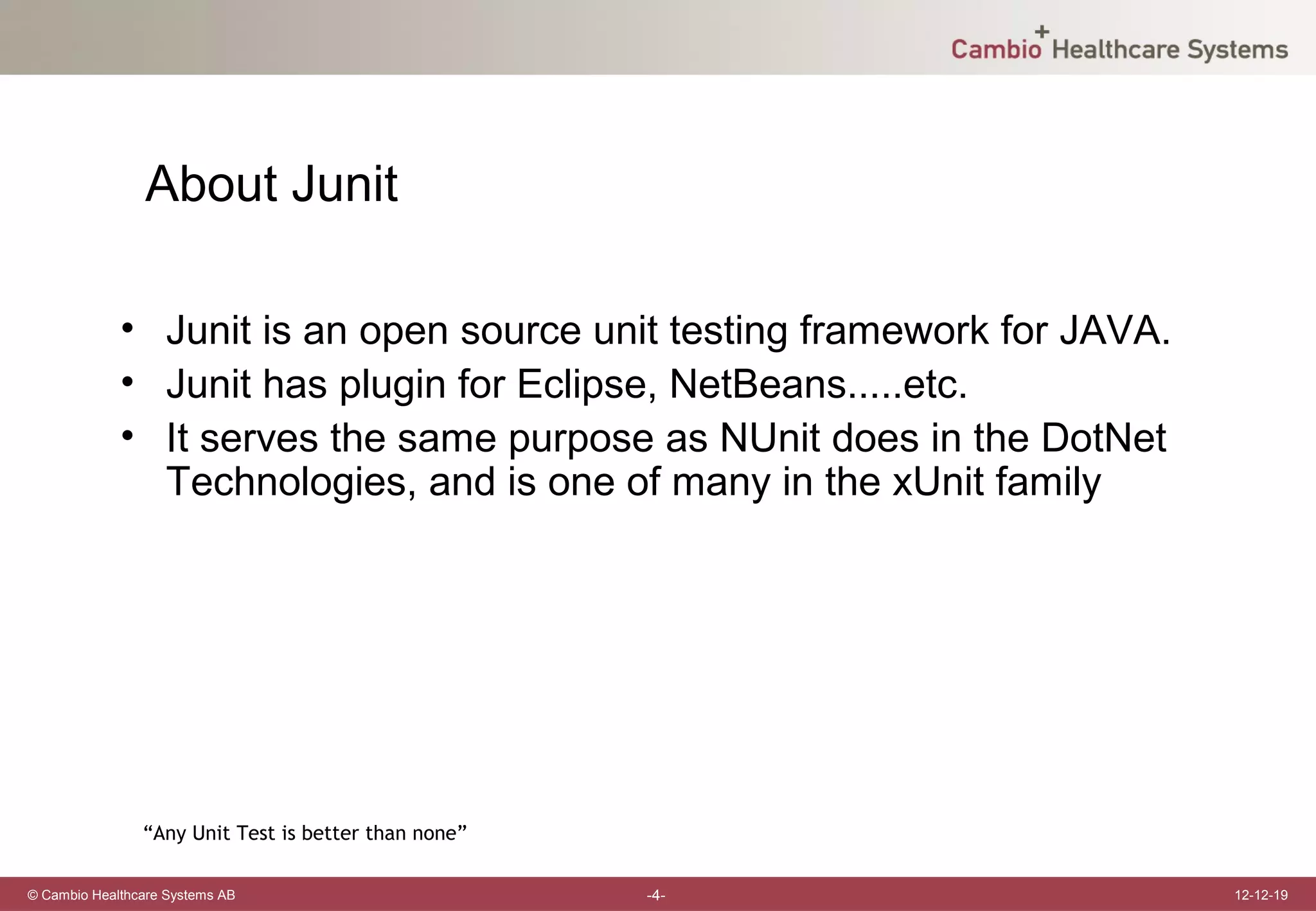 About Junit

             • Junit is an open source unit testing framework for JAVA.
             • Junit has plugin for Eclipse, NetBeans.....etc.
             • It serves the same purpose as NUnit does in the DotNet
               Technologies, and is one of many in the xUnit family




                “Any Unit Test is better than none”

© Cambio Healthcare Systems AB                        -4-                 12-12-19
 