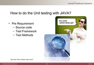 How to do the Unit testing with JAVA?

             • Pre Requirement
                – Source code
                – Test Framework
                – Test Methods




                “Any Unit Test is better than none”

© Cambio Healthcare Systems AB                        -10-   12-12-19
 